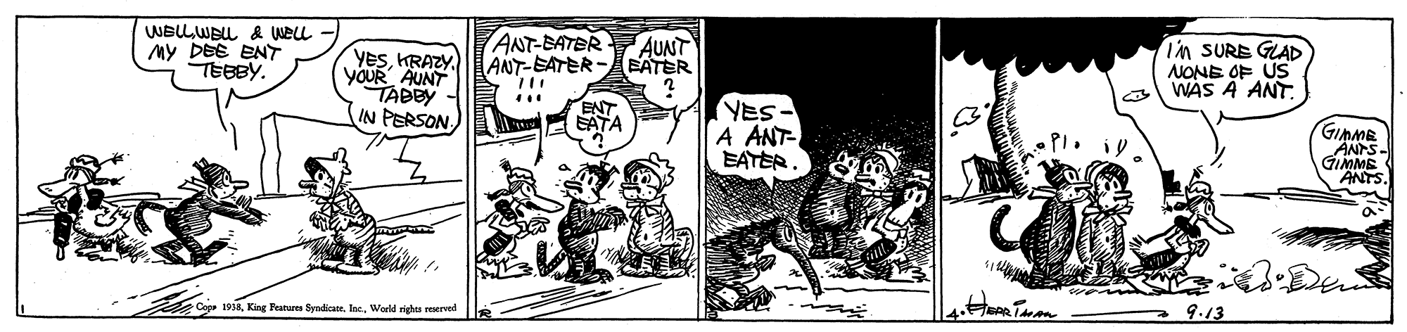 Design OCR: WELLWELL & WELL My DEE ENT TEBBY. YESKRAZY. YOUR AUNT TABBY IN PERSON ANT-BATER ANT-EATER- AUNT BATER i'm SURE GLAD NONE OF ÚS WAS A ANT. YES- A ANT- EATER ENT EATA GIMME ANTS- GIMME ANTS. Cupe 1918World righes reerved 9.13 WELLWELL & WELL My DEE ENT TEBBY. YESKRAZY. YOUR AUNT TABBY IN PERSON ANT-BATER ANT-EATER- AUNT BATER i'm SURE GLAD NONE OF ÚS WAS A ANT. YES- A ANT- EATER ENT EATA GIMME ANTS- GIMME ANTS. Cupe 1918King Features SyndicateWorld righes reerved 9.13