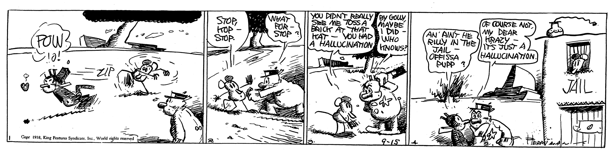 Illustration OCR: YOU DIDNT RBALLY ey Gouy Ses ME TOSSA MAYBE BRICK AT THAT FAT- VOU HHAD WHO A HALLUCINATION HNOWS? STOPKOP - STOP. WHAY FUR - F COURSE NOTI DID - AN' AINF HEMY DEAR Ruy IN THE RAZY - JAIL - OFFISSA PUPP ? (FOWS IS UST A HALLUCINATION JÄIL. CeprWorld righta reerved 9-15 YOU DIDNT RBALLY ey Gouy Ses ME TOSSA MAYBE BRICK AT THAT FAT- VOU HHAD WHO A HALLUCINATION HNOWS? STOPKOP - STOP. WHAY FUR - F COURSE NOTI DID - AN' AINF HEMY DEAR Ruy IN THE RAZY - JAIL - OFFISSA PUPP ? (FOWS IS UST A HALLUCINATION JÄIL. CeprKing Fatures SyndicateWorld righta reerved 9-15