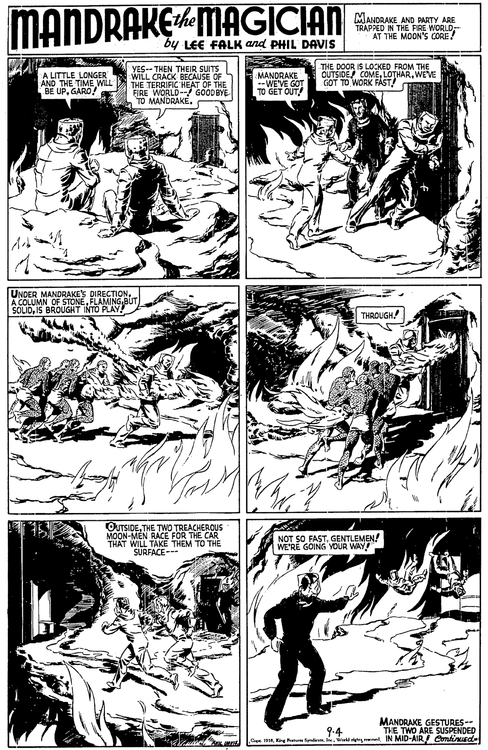 Font OCR: MANDRAKEMAGICIAN MANDRAKE AND PARTY ARE TRAPPED IN THE FIRE WORLDAT THE MOON'S CORE! ithe by LEE FALK and PHIL DAVIS A LITTLE LONGER AND THE TIME WILL BE UPGARO! YES-- THEN THEIR SUITS WILL CRACK BECAUSE OF THE TERRIFIC HEAT OF THE FIRE WORLD-- GOODBYE TO MANDRAKE. MANDRAKE -- WE'VE GOT TO GET OUT! THE DOOR IS LOCKED FROM THE OUTSIDE COMEWE'VE GOT TO WORK FAÁST! UNDER MANDRAKE'S DIRECTIONBUT SOLIDIS BROUGHT INTO PLAY! THROUGH! OUTSIDE. THE TWO TREACHEROUS MOON-MEN RACE FOR THE CAR THAT WILL TAKE THEM TO THE SURFACE-- NOT SO FASTGENTLEMEN! WE'RE GOING YVOUR WAY! MANDRAKE GESTURES-- THE TWO ARE SUSPENDED Caps 196IN MID-AIR Continued- 9-4 MANDRAKEMAGICIAN MANDRAKE AND PARTY ARE TRAPPED IN THE FIRE WORLDAT THE MOON'S CORE! ithe by LEE FALK and PHIL DAVIS A LITTLE LONGER AND THE TIME WILL BE UPGARO! YES-- THEN THEIR SUITS WILL CRACK BECAUSE OF THE TERRIFIC HEAT OF THE FIRE WORLD-- GOODBYE TO MANDRAKE. MANDRAKE -- WE'VE GOT TO GET OUT! THE DOOR IS LOCKED FROM THE OUTSIDE COMEWE'VE GOT TO WORK FAÁST! UNDER MANDRAKE'S DIRECTIONA COLUMN OF STONEBUT SOLIDIS BROUGHT INTO PLAY! THROUGH! OUTSIDE. THE TWO TREACHEROUS MOON-MEN RACE FOR THE CAR THAT WILL TAKE THEM TO THE SURFACE-- NOT SO FASTGENTLEMEN! WE'RE GOING YVOUR WAY! MANDRAKE GESTURES-- THE TWO ARE SUSPENDED Caps 196King Peaturn tyndienWak righig rerrelIN MID-AIR Continued- 9-4