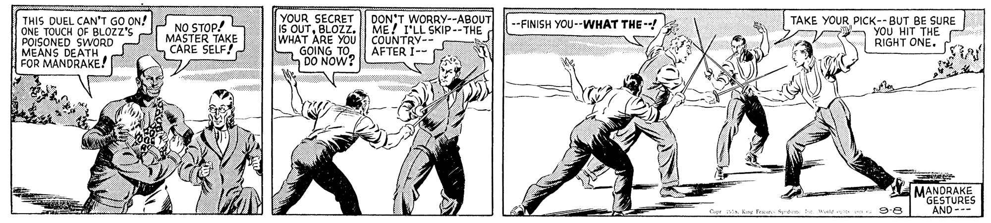 Illustration OCR: THIS DUEL CAN'T GO ON! ONE TOUCH OF BLOZZ'S POISONED SWORD MEANS DEATH FOR MANDRAKE! YOUR SECRET IS OUTBLOZZ. WHAT ARE YOU S GOING TO SDO NOW? DON'T WORRYY--ABOUT ME! I'LL SKIP--THE COUNTRY-- AFTER I-- TAKE YOUR PICK--BUT BE SURE YOU HIT THE RIGHT ONE. --FINISH YOU--WHAT THE--! NO STOP! MASTER TAKE CARE SELF! MANDRAKE GESTURES AND--- . Weld s sa 9-8 THIS DUEL CAN'T GO ON! ONE TOUCH OF BLOZZ'S POISONED SWORD MEANS DEATH FOR MANDRAKE! YOUR SECRET IS OUTBLOZZ. WHAT ARE YOU S GOING TO SDO NOW? DON'T WORRYY--ABOUT ME! I'LL SKIP--THE COUNTRY-- AFTER I-- TAKE YOUR PICK--BUT BE SURE YOU HIT THE RIGHT ONE. --FINISH YOU--WHAT THE--! NO STOP! MASTER TAKE CARE SELF! MANDRAKE GESTURES AND--- . Weld s sa 9-8
