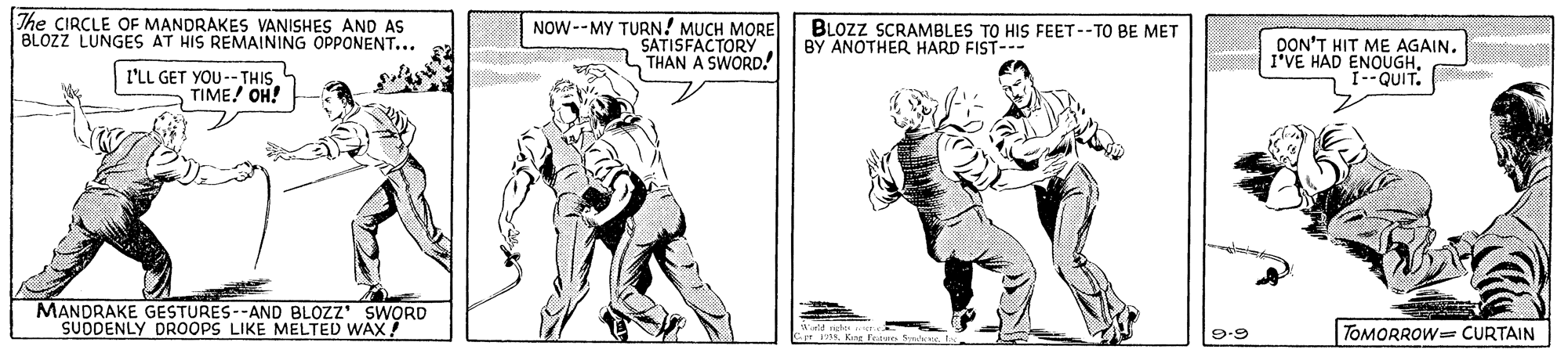 Art OCR: The CIRCLE OF MANDRAKES VANISHES AND AS BLOZZ LUNGES AT HIS REMAINING OPPONENT... NOW--MY TURN! MUCH MORE BLOZZ SCRAMBLES TO HIS FEET--TO BE MET BY ANOTHER HARD FIST--- SATISFACTORY THAN A SWORD. DON'T HIT ME AGAIN. I'VE HAD ENOUGH. I--QUIT. I'LL GET YOU--THIS TIME! OH! MANDRAKE GESTURES--AND BLOZZ' SWORD SUDDENLY DROOPS LIKE MELTED WAX 9-9 TOMORROW CURTAIN The CIRCLE OF MANDRAKES VANISHES AND AS BLOZZ LUNGES AT HIS REMAINING OPPONENT... NOW--MY TURN! MUCH MORE BLOZZ SCRAMBLES TO HIS FEET--TO BE MET BY ANOTHER HARD FIST--- SATISFACTORY THAN A SWORD. DON'T HIT ME AGAIN. I'VE HAD ENOUGH. I--QUIT. I'LL GET YOU--THIS TIME! OH! MANDRAKE GESTURES--AND BLOZZ' SWORD SUDDENLY DROOPS LIKE MELTED WAX 9-9 TOMORROW CURTAIN