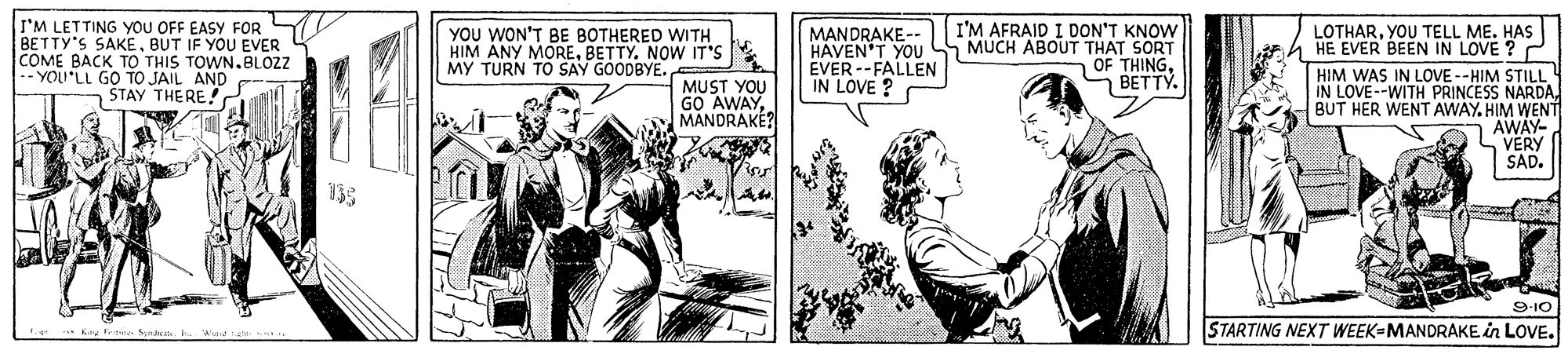 Art OCR: I'M LETTING YOU OFF EASY FOR BETTY'S SAKEBUT IF YOU EVER COME BACK TO THIS TOWN.BLOZ -- YOU'LL GO TO JAIL AND STAY THERE YOU WON'T BE BOTHERED WITH HIM ANY MOREBETTY. NOW IT'S MY TURN TO SAY GOODBYE. I'M AFRAID I DON'T KNOW MUCH ABOUT THAT SORT OF THING?????. LOTHARYOU TELL ME. HAS HE EVER BEEN IN LOVE ? HIM WAS IN LOVE --HIM STILL 4 IN LOVE--WITH PRINCESS NARDABUT HER WENT AWAY. HIM WENT AWAY- S VERY SAD. MANDRAKE-- HAVEN'T YOU EVER --FALLEN IN LOVE ? MUST YOU GO AWAYMANDRAKÉ? 910 STARTING NEXT WEEK-MANDRAKE in LOVE. I'M LETTING YOU OFF EASY FOR BETTY'S SAKEBUT IF YOU EVER COME BACK TO THIS TOWN.BLOZ -- YOU'LL GO TO JAIL AND STAY THERE YOU WON'T BE BOTHERED WITH HIM ANY MOREBETTY. NOW IT'S MY TURN TO SAY GOODBYE. I'M AFRAID I DON'T KNOW MUCH ABOUT THAT SORT OF THING?????. LOTHARYOU TELL ME. HAS HE EVER BEEN IN LOVE ? HIM WAS IN LOVE --HIM STILL 4 IN LOVE--WITH PRINCESS NARDABUT HER WENT AWAY. HIM WENT AWAY- S VERY SAD. MANDRAKE-- HAVEN'T YOU EVER --FALLEN IN LOVE ? MUST YOU GO AWAYMANDRAKÉ? 910 STARTING NEXT WEEK-MANDRAKE in LOVE.