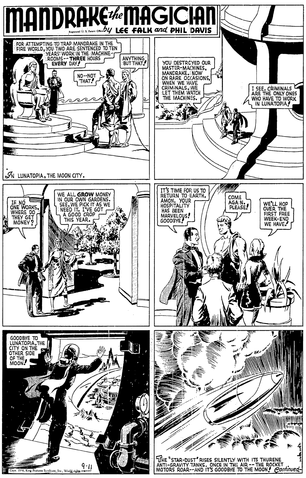 Art OCR: MANDRAKEMAGICIAN The rer Onuby LEE FALK and PHIL DAVIS FOR ATTEMPTING TO TRAP MANDRAKE IN THE FIRE WORLDYOU TWO ARE SENTENCED TO TEN YEARS WORK IN THE MACHINE- ROOMS--THREE HOURS n EVERY DAY! ANYTHING: BUT THAT YOU DESTRCYED OUR MASTER-MACHINESMANORAKE. NOW ON RARE WHEN WE HIVEIONSWE LET THEM WATCH THE MACHINES. NO--NOT THAT! I SEE. CRIMINALS ARE THE ONLY ONES WHO HAVE TO WORK IN LUNATOPIA! IN LUNATOPIATHE MOON CITY. WE ALL GROW MONEY IN. OUR OWN GARDENS. SEEWE PICK IT AS WE NEED IT. I'VE GOT SA GOOD CROP THIS YEAR. IT'S TIME FOR US TO RETURN TO EARTHAMON. YOUR HOSPITALITY HAS BEEN MARVELOUS! GOODBYE E NORKS. COME AGA N. PLEASE! ONE WHERE DO THEY GET MONEY WE'LL HOP OVER THE FIRST FREE WEEK-END WE HAVE GOODBYE TO LUNATOPIATHE CITY ON THE OTHER SIDE OF THEMOON. 9-14 Capr. 19KKing Pratures Syrdicale. Ine. Warld tAu erve THE "STAR-DUST RISES SILENTLY WITH ITS THURENE ANTI-GRAVITY TANKS. ONCE IN THIE AIR -- THE ROCKET MOTORS ROAR--AND ITS GOODBYE TO THE MOON Continued- MANDRAKEMAGICIAN The rer Onuby LEE FALK and PHIL DAVIS FOR ATTEMPTING TO TRAP MANDRAKE IN THE FIRE WORLDYOU TWO ARE SENTENCED TO TEN YEARS WORK IN THE MACHINE- ROOMS--THREE HOURS n EVERY DAY! ANYTHING: BUT THAT YOU DESTRCYED OUR MASTER-MACHINESMANORAKE. NOW ON RARE WHEN WE HIVEIONSWE LET THEM WATCH THE MACHINES. NO--NOT THAT! I SEE. CRIMINALS ARE THE ONLY ONES WHO HAVE TO WORK IN LUNATOPIA! IN LUNATOPIATHE MOON CITY. WE ALL GROW MONEY IN. OUR OWN GARDENS. SEEWE PICK IT AS WE NEED IT. I'VE GOT SA GOOD CROP THIS YEAR. IT'S TIME FOR US TO RETURN TO EARTHAMON. YOUR HOSPITALITY HAS BEEN MARVELOUS! GOODBYE E NORKS. COME AGA N. PLEASE! ONE WHERE DO THEY GET MONEY WE'LL HOP OVER THE FIRST FREE WEEK-END WE HAVE GOODBYE TO LUNATOPIATHE CITY ON THE OTHER SIDE OF THEMOON. 9-14 Capr. 19KKing Pratures Syrdicale. Ine. Warld tAu erve THE "STAR-DUST RISES SILENTLY WITH ITS THURENE ANTI-GRAVITY TANKS. ONCE IN THIE AIR -- THE ROCKET MOTORS ROAR--AND ITS GOODBYE TO THE MOON Continued-
