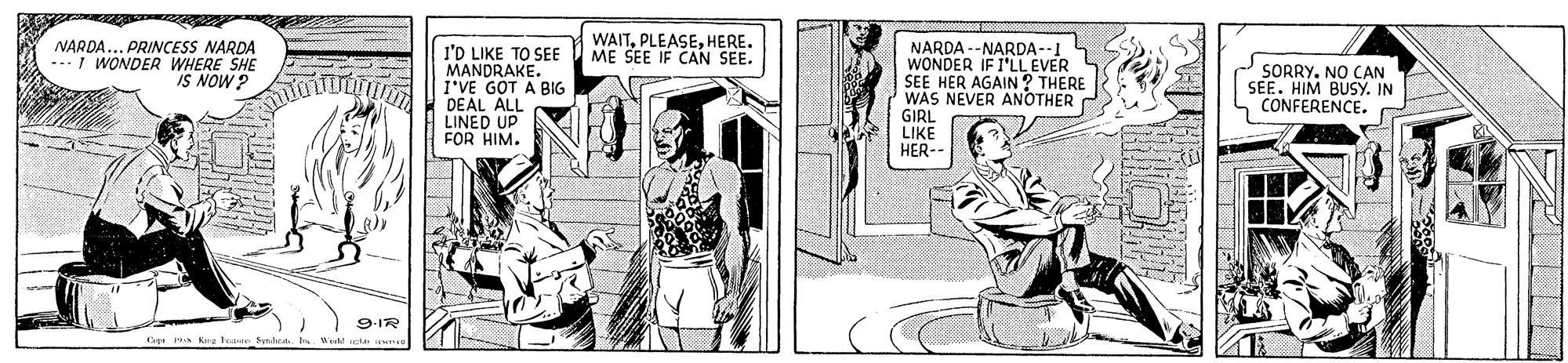 Elbow OCR: NARDA... PRINCESS NARDA ---I WONDER WHERE SHE IS NOW ? WAITHERE. ME SEE IF CAN SEE. l'D LIKE TO SEE MANDRAKE. I'VE GOT A BIG DEAL ALL LINED UP FOR HIM. NARDA --NARDA--1 WONDER IF I'LL EVER SEE HER AGAIN ? THERE WAS NEVER ANOTHER GIRL LIKE HER-- SORRY. NO CAN SEE. HIM BUSY. IN CONFERENCE. 9-IR Tasie Sad NARDA... PRINCESS NARDA ---I WONDER WHERE SHE IS NOW ? WAITHERE. ME SEE IF CAN SEE. l'D LIKE TO SEE MANDRAKE. I'VE GOT A BIG DEAL ALL LINED UP FOR HIM. NARDA --NARDA--1 WONDER IF I'LL EVER SEE HER AGAIN ? THERE WAS NEVER ANOTHER GIRL LIKE HER-- SORRY. NO CAN SEE. HIM BUSY. IN CONFERENCE. 9-IR Tasie Sad