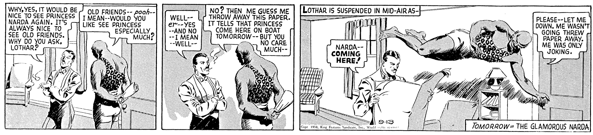 Art OCR: WHYIT WOULD BE OLD FRIENDS-- pooh-- NICE TO SEE PRINCESS I MEAN--WOULD YOU NARDA AGAIN. IT'S ALWAYS NICE TOS LIKE SEE PRINCESS SEE OLD FRIENDS. WHY DO YOU ASKLOTHAR? LOTHAR IS SUSPENDED IN MID-AIR AS- WELL-- er--YES --AND NO .-I MEAN --WELL-- NO? THEN ME GUESS ME THROW AWAY THIS PAPER. IT TELLS THAT PRINCESS COME HERE ON BOAT TOMORROW-- BUT YOU NO CARE MUCH-- PLEASE--LET ME DOWN. ME WASN'T GOING THREW PAPER AWAY. ME WAS ONLY JOKING. ESPECIALLY MUCH? NARDA- COMING HERE! 9-13 TOMORROW= THE GLAMOROUS NARDA 1aiaInc.. acht WHYIT WOULD BE OLD FRIENDS-- pooh-- NICE TO SEE PRINCESS I MEAN--WOULD YOU NARDA AGAIN. IT'S ALWAYS NICE TOS LIKE SEE PRINCESS SEE OLD FRIENDS. WHY DO YOU ASKLOTHAR? LOTHAR IS SUSPENDED IN MID-AIR AS- WELL-- er--YES --AND NO .-I MEAN --WELL-- NO? THEN ME GUESS ME THROW AWAY THIS PAPER. IT TELLS THAT PRINCESS COME HERE ON BOAT TOMORROW-- BUT YOU NO CARE MUCH-- PLEASE--LET ME DOWN. ME WASN'T GOING THREW PAPER AWAY. ME WAS ONLY JOKING. ESPECIALLY MUCH? NARDA- COMING HERE! 9-13 TOMORROW= THE GLAMOROUS NARDA 1aiaKe Pea SpdctrInc.. acht