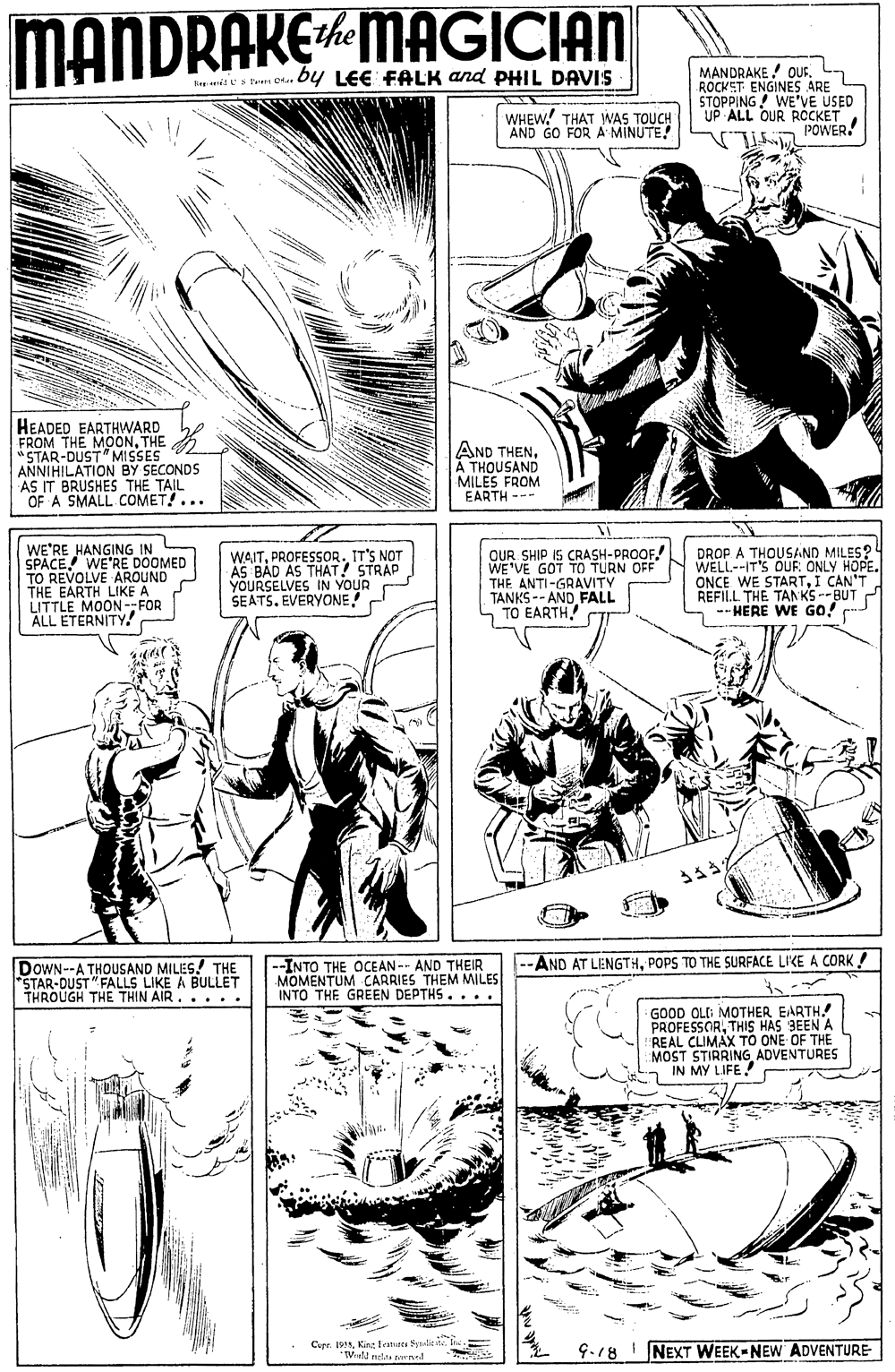 Newspaper OCR: MANDRAKEMAGICIAN the MANDRAKE OUS. ROCKET ENGINES ARE STOPPING! WE'VE USED UP ALL OUR RCCKET POWER nies tum Dte by LEE FALK and PHIL DAVIS WHEW! THAT WAS TOUCH AND GO FOR A MINUTE! HEADED EARTHWARD FROM THE MOONTHE "STAR-DUST" MISSES ANNIHILATION BY SECONDS AS IT BRUSHES THE TAIL OF A SMALL COMET!... AND THENA THOUSAND MILES FROM EARTH WE'RE HANGING IN SPACE! WE'RE DOOMED TO REVOLVE AROUND THE EARTH LIKE A LITTLE MOON--FOR ALL ETERNITY! OUR SHIP IS CRASH-PROOF WE'VE GOT TO TURN OFF THE ANTI-GRAVITY TANKS -- AND FALL TO EARTH DROP A THOUSAND MILES? WELL--IT'S DUR ONLY HOPE. ONCE WE STARTI CAN'T REFILL THE TANKS --BUT -- HERE WE GO! " WAITPROFESSOR. IT'S NOT AS BAD AS THAT! STRAP YOURS SELVES IN YOUR SEATSEVERYONE DOWN--A THOUSAND MILES! THE STAR-DUST "FALLS LIKE A BULLET THROUGH THE THIN AIR... .. --INTO THE OCEAN-- AND THEIR MOMENTUM CARRIES THEM MILES INTO THE GREEN DEPTHS.... --AND AT LENGTHPOPS TO THE SURFACE LIKE A CORK ! GOOD OLD MOTHER EARTH. PROFESSORTHIS HAS 9EEN A REAL CLIMAX TO ONE OF THE MOST STIRRING ADVENTURES IN MY LIFE! Curr. 199I TVatd nelt tened G-18 NEXT WEEK-NEW ADVENTURE MANDRAKEMAGICIAN the MANDRAKE OUS. ROCKET ENGINES ARE STOPPING! WE'VE USED UP ALL OUR RCCKET POWER nies tum Dte by LEE FALK and PHIL DAVIS WHEW! THAT WAS TOUCH AND GO FOR A MINUTE! HEADED EARTHWARD FROM THE MOONTHE "STAR-DUST" MISSES ANNIHILATION BY SECONDS AS IT BRUSHES THE TAIL OF A SMALL COMET!... AND THENA THOUSAND MILES FROM EARTH WE'RE HANGING IN SPACE! WE'RE DOOMED TO REVOLVE AROUND THE EARTH LIKE A LITTLE MOON--FOR ALL ETERNITY! OUR SHIP IS CRASH-PROOF WE'VE GOT TO TURN OFF THE ANTI-GRAVITY TANKS -- AND FALL TO EARTH DROP A THOUSAND MILES? WELL--IT'S DUR ONLY HOPE. ONCE WE STARTI CAN'T REFILL THE TANKS --BUT -- HERE WE GO! " WAITPROFESSOR. IT'S NOT AS BAD AS THAT! STRAP YOURS SELVES IN YOUR SEATSEVERYONE DOWN--A THOUSAND MILES! THE STAR-DUST "FALLS LIKE A BULLET THROUGH THE THIN AIR... .. --INTO THE OCEAN-- AND THEIR MOMENTUM CARRIES THEM MILES INTO THE GREEN DEPTHS.... --AND AT LENGTHPOPS TO THE SURFACE LIKE A CORK ! GOOD OLD MOTHER EARTH. PROFESSORTHIS HAS 9EEN A REAL CLIMAX TO ONE OF THE MOST STIRRING ADVENTURES IN MY LIFE! Curr. 199Kin feanurca SyndrI TVatd nelt tened G-18 NEXT WEEK-NEW ADVENTURE