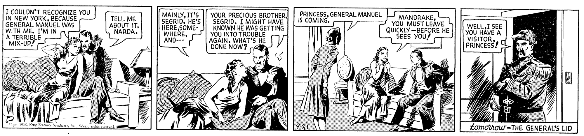 Illustration OCR: I COULDN'T RECOGNIZE YOU IN NEW YORKBECAUSE GENERAL MANUEL WAS WITH ME. I'M IN A TERRIBLE MIX-UP! MAINLYIT'S SEGRID. HE'S HERESOME- WHEREAND--- PRINCESSGENERAL MANUEL IS COMING. YOUR PRECIOUS BROTHERSEGRID. I MIGHT HAVE KNOWN HE WAS GETTING YOU INTO TROUBLE AGAINWHAT'S HE DONE NOW? P MANDRAKES YOU MUST LEÁVE S QUICKLY-BEFORE HE SEES YOU! TELL ME ABOUT ITI SEE YOU HÁVE A VISITORPRINCESS! pe 19In. tomorrow=THE GENERAL'S LID I COULDN'T RECOGNIZE YOU IN NEW YORKBECAUSE GENERAL MANUEL WAS WITH ME. I'M IN A TERRIBLE MIX-UP! MAINLYIT'S SEGRID. HE'S HERESOME- WHEREAND--- PRINCESSGENERAL MANUEL IS COMING. YOUR PRECIOUS BROTHERSEGRID. I MIGHT HAVE KNOWN HE WAS GETTING YOU INTO TROUBLE AGAINWHAT'S HE DONE NOW? P MANDRAKES YOU MUST LEÁVE S QUICKLY-BEFORE HE SEES YOU! TELL ME ABOUT ITI SEE YOU HÁVE A VISITORPRINCESS! pe 19Koe Pature SynieIn. tomorrow=THE GENERAL'S LID