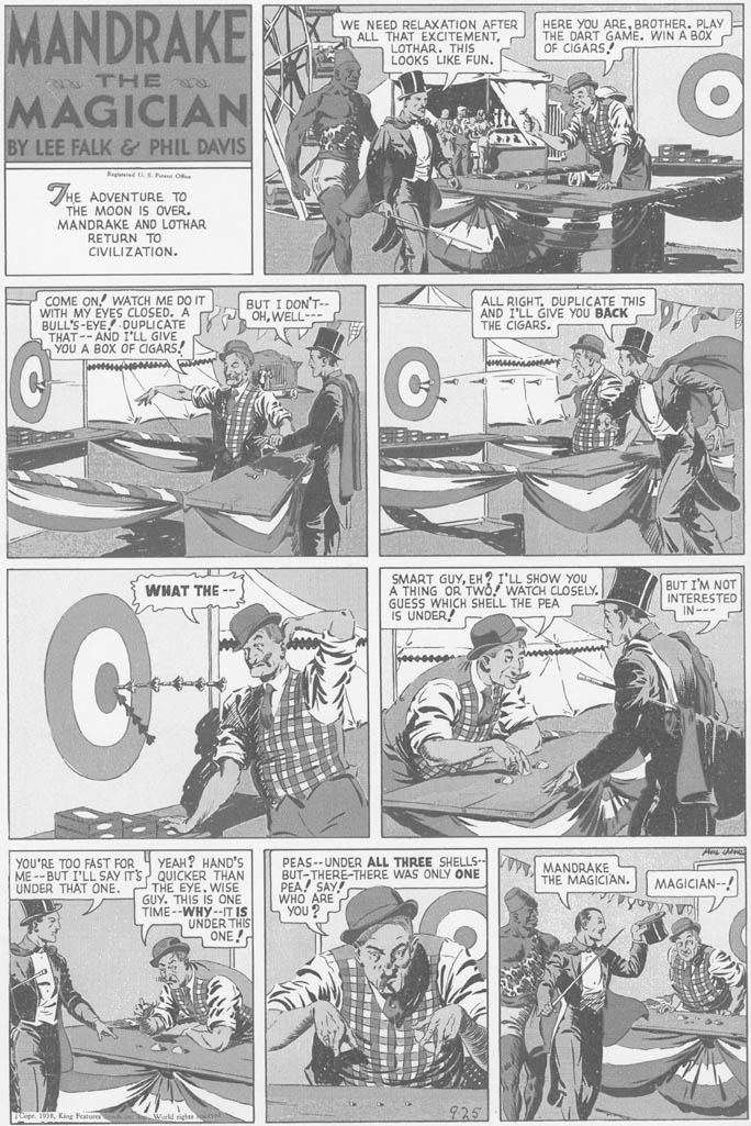 Wheel OCR: MANDRAKE WE NEED RELAXATION AFTER ALL THAT EXCITEMENTLOTHAR. THIS LOOKS LIKE FUN. HERE YOU AREBROTHER. PLAY THE DART GAME. WIN A BOX OF CIGARS! a THE MAGICIAN BY LEE FALK & PHIL DAVIS KegdS Pe O THE ADVENTURE TO THE MOON IS OVER. MANDRAKE AND LOTHAR RETURN TO CIVILIZATION. COME ON! WATCH ME DO IT WITH MY EYES CLOSED. A BULL'S-EYE LL GIVE THAT-- nYOU A BOX OF CIGARS! BUT I DON'T- OHWELL--- ALL RIGHT. DUPLICATE THIS AND I'LL GIVE YOU BACK THE CIGARS. DUPLICATE SMART GUYEH? I'LL SHOW YOU A THING OR Two! WATCH CLOSELY. GUESS WHICH SHELL THE PEA IS UNDER! BUT I'M NOT INTERESTED IN --- - WHAT THE -- YOU'RE TOO FAST FOR 4 YEAH? HAND'S ME--BUT I'LL SAY ITS QUICKER THAN THE EYEWISE GUY. THIS is ONE TIME --WHY--IT IS UNDER THIS ONE! PEAS-- UNDER ALL THREE SHELLS- MANDRAKE BUT-THERE-THERE WAS ONLY ONE PEA! SAY WHO ARE YOU UNDER THAT ONE. THE MAGICIAN. MAGICIAN--! 925 MANDRAKE WE NEED RELAXATION AFTER ALL THAT EXCITEMENTLOTHAR. THIS LOOKS LIKE FUN. HERE YOU AREBROTHER. PLAY THE DART GAME. WIN A BOX OF CIGARS! a THE MAGICIAN BY LEE FALK & PHIL DAVIS KegdS Pe O THE ADVENTURE TO THE MOON IS OVER. MANDRAKE AND LOTHAR RETURN TO CIVILIZATION. COME ON! WATCH ME DO IT WITH MY EYES CLOSED. A BULL'S-EYE LL GIVE THAT-- nYOU A BOX OF CIGARS! BUT I DON'T- OHWELL--- ALL RIGHT. DUPLICATE THIS AND I'LL GIVE YOU BACK THE CIGARS. DUPLICATE SMART GUYEH? I'LL SHOW YOU A THING OR Two! WATCH CLOSELY. GUESS WHICH SHELL THE PEA IS UNDER! BUT I'M NOT INTERESTED IN --- - WHAT THE -- YOU'RE TOO FAST FOR 4 YEAH? HAND'S ME--BUT I'LL SAY ITS QUICKER THAN THE EYEWISE GUY. THIS is ONE TIME --WHY--IT IS UNDER THIS ONE! PEAS-- UNDER ALL THREE SHELLS- MANDRAKE BUT-THERE-THERE WAS ONLY ONE PEA! SAY WHO ARE YOU UNDER THAT ONE. THE MAGICIAN. MAGICIAN--! 925