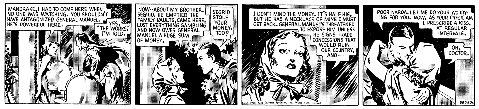 Illustration OCR: MANDRAKE1 HAD TO COME HERE WHEN NO ONE WAS WATCHING. YOU SHOULDN'T HAVE ANTAGONIZED GENERAL MANUEL. HE'S POWERFUL HERE. NOW--ABOUT MY BROTHERSEGRID. HE EMPTIED THE FAMILY VAULTSLOST EVERYTHING GAMBLING AND NOW OWES GENERAL MANUEL A HUGE SUM OF MONEY SEGRID STOLE YOUR MONEYTOO? I DON'T MIND THE MONEY. IT'S HALF HISBÚT HE HAS A NECKLACE OF MINE I MUST GET BACK. GENERAL MANUEL'S THREATENED TO EXPOSE HIM UNLESS HE SIGNS TRADE CONCESSIONS THAT WOULD RUIN OUR COUNTRYAND--- POOR NARDA. LET ME DO YOUR WORRY- ING FOR YOU. NOWAS YOUR PHYSICIAN. PRESCRIBE A KISSAT REGULAR INTERVALS. YES. "THE WORKS" I'M TOLD. ??0OCTOR. 9R6 MANDRAKE1 HAD TO COME HERE WHEN NO ONE WAS WATCHING. YOU SHOULDN'T HAVE ANTAGONIZED GENERAL MANUEL. HE'S POWERFUL HERE. NOW--ABOUT MY BROTHERSEGRID. HE EMPTIED THE FAMILY VAULTSCAME HERELOST EVERYTHING GAMBLING AND NOW OWES GENERAL MANUEL A HUGE SUM OF MONEY SEGRID STOLE YOUR MONEYTOO? I DON'T MIND THE MONEY. IT'S HALF HISBÚT HE HAS A NECKLACE OF MINE I MUST GET BACK. GENERAL MANUEL'S THREATENED TO EXPOSE HIM UNLESS HE SIGNS TRADE CONCESSIONS THAT WOULD RUIN OUR COUNTRYAND--- POOR NARDA. LET ME DO YOUR WORRY- ING FOR YOU. NOWAS YOUR PHYSICIAN. PRESCRIBE A KISSAT REGULAR INTERVALS. YES. "THE WORKS" I'M TOLD. ??0OCTOR. 9R6