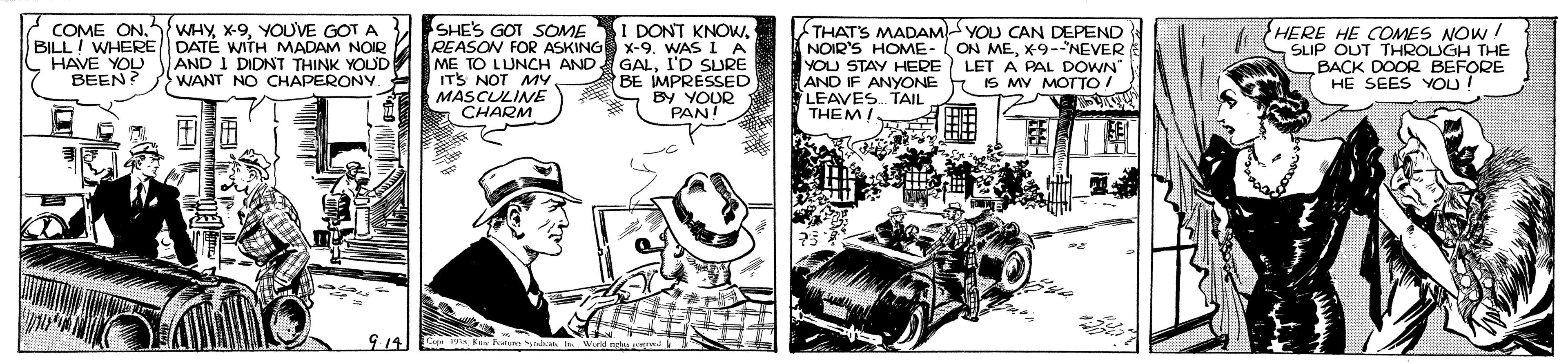 Illustration OCR: SHE'S GOT SOME REASON FOR ASKING x-9. WAS I A ME TO LUNCH AND GALI'D SURE ITS NOT MYMASCULINE CHARM I DONT KNOWCOME ON. BILL! WHERE HAVE YOU BEEN? WHYYOUVE GOT A DATÉ WITH MADAM NOIR AND I DIDNT THINK YOUD WANT NO CHAPERONY. A THATS MADAM YOU CAN DEPEND NOIR'S HOME- ON MEx-9-NEVER YOU STAY HERE LET A PAL DOWN AND IF ANYONE LEAVES. TAIL THEMA HERE HE COMES NOW ! SLIP OUT THROUGH THE BACK DOOR BEFORE HE SEES YOU! BE MPRESSED S By IS MY MOTTO! Fata SHE'S GOT SOME REASON FOR ASKING x-9. WAS I A ME TO LUNCH AND GALI'D SURE ITS NOT MYMASCULINE CHARM I DONT KNOWCOME ON. BILL! WHERE HAVE YOU BEEN? WHYYOUVE GOT A DATÉ WITH MADAM NOIR AND I DIDNT THINK YOUD WANT NO CHAPERONY. A THATS MADAM YOU CAN DEPEND NOIR'S HOME- ON MEx-9-NEVER YOU STAY HERE LET A PAL DOWN AND IF ANYONE LEAVES. TAIL THEMA HERE HE COMES NOW ! SLIP OUT THROUGH THE BACK DOOR BEFORE HE SEES YOU! BE MPRESSED S By IS MY MOTTO! Fata