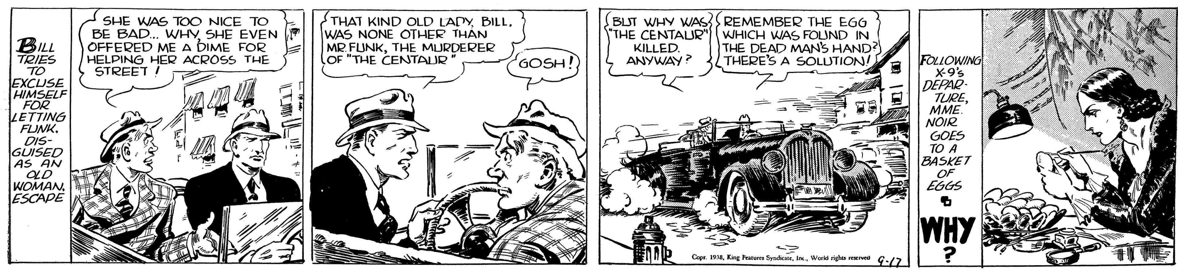 Art OCR: SHE WAS TOO NICE TO BE BAD. WHYSHE EVEN OFFERED ME A DIME FOR HELPING HER ACROSS THE STREET ! THAT KIND OLD LADYWAS NONE OTHER THÀN MR FLUNKTHE MURDERER (OF "THE CENTAUR BUT WHY WAS REMEMBER THE EGG THE CENTALUR") WHICH WAS FOLUND IN KILLED. ANYWAY? BILL TRIES TO EXCUSE HIMSELF FOR LETTING FLINK. DIS- GUISED AS AN GOSH! THE DEAD MANS HAND? THERE'S A SOLUTION! FOLLOWING X9's DEPAR- TUREMME. NOIR GOES TO A BASKET OF EGGS WOMAN ESCAPE WHY Cepr. 1934Workd righes wed G-17 SHE WAS TOO NICE TO BE BAD. WHYSHE EVEN OFFERED ME A DIME FOR HELPING HER ACROSS THE STREET ! THAT KIND OLD LADYWAS NONE OTHER THÀN MR FLUNKTHE MURDERER (OF "THE CENTAUR BUT WHY WAS REMEMBER THE EGG THE CENTALUR") WHICH WAS FOLUND IN KILLED. ANYWAY? BILL TRIES TO EXCUSE HIMSELF FOR LETTING FLINK. DIS- GUISED AS AN GOSH! THE DEAD MANS HAND? THERE'S A SOLUTION! FOLLOWING X9's DEPAR- TUREMME. NOIR GOES TO A BASKET OF EGGS WOMAN ESCAPE WHY Cepr. 1934King Peature SyrheeieWorkd righes wed G-17