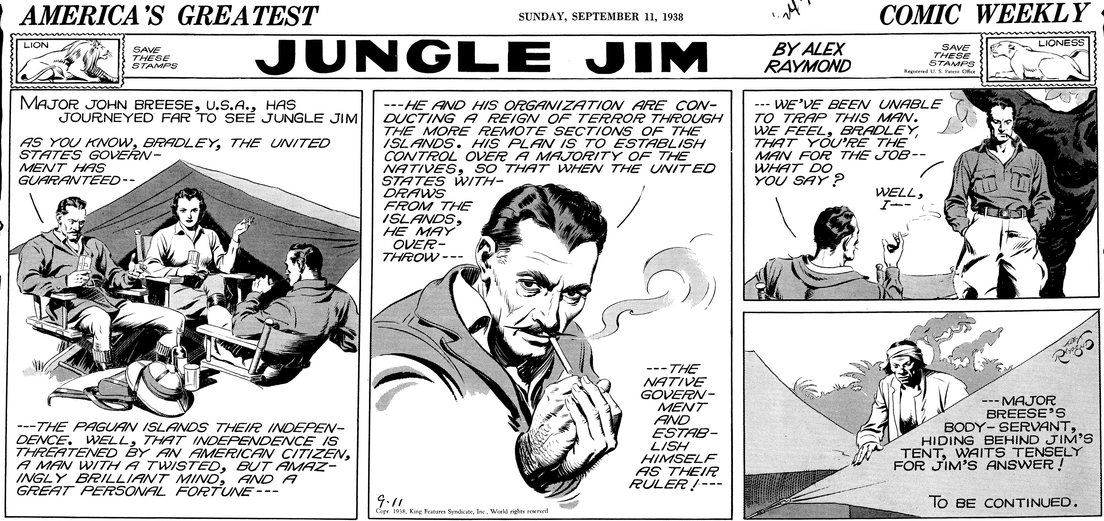 Art OCR: AMERICA 'S GREATEST ??MIC WEEKLY SUNDAY1938 JUNGLE JIM LIONESS LION BY ALEX RAYMOND SAVE THESE STAMPS Rener LS Fa Ok SAVE THESE STAMPS MAJOR JOHN BREESEHAS JOURNEYED FAR TO SEÉ JUNGLE JIM ---HE AND HIS ORGANIZATION ARE CON- DUCTING A REIGN OF TERROR THROUGH THE MOREE REMOTE SEÇTIONS OF THE ISLANDS. HIS PLAN IS TO ESTABLISH CONTROL OVER A MAJORITY OF THE NATIVESSO THAT WHEN THE UNIT ED STATES WITH- DRAWS FROM THE ISLANDSHE MAY OVER- THROW--- --- WE'VE BEEN UNABLE TO TRAP THIS MAN. WE FEELTHAT YOU'RE THE MAN FOR THE JOB-- WHAT DO YOU SAY? AS YOU KNOWTHE UNITED STATES GOVERN- MENT HAS GUARANTEED-- WELLI-- ---THE PAGUAN ISLANDS THEIR INDEPEN- DENCE. WELLTHAT INDEPENDENCE IS THREATENED BY AN AMERICAN CITIZENBUT AMAZ- INGLY BRILLIANT MINDAND A GREAT PERSONAL FORTUNE --- ---THE NATIVE GOVERN- MENT AND ESTAB- LISH HIMSELF AS THEIR RULER !--- --- MAJOR BREESE'S BODY- SERVANTHIDING BEHIND JIM'S TENTWAITS TENSELY FOR JÍM'S ANSWER ! 9.11 TO BE CONTINUED. Cepr 19A. King Fratures SyedicanWakd righes roerved AMERICA 'S GREATEST ??MIC WEEKLY SUNDAYSEPTEMBER 111938 JUNGLE JIM LIONESS LION BY ALEX RAYMOND SAVE THESE STAMPS Rener LS Fa Ok SAVE THESE STAMPS MAJOR JOHN BREESEHAS JOURNEYED FAR TO SEÉ JUNGLE JIM ---HE AND HIS ORGANIZATION ARE CON- DUCTING A REIGN OF TERROR THROUGH THE MOREE REMOTE SEÇTIONS OF THE ISLANDS. HIS PLAN IS TO ESTABLISH CONTROL OVER A MAJORITY OF THE NATIVESSO THAT WHEN THE UNIT ED STATES WITH- DRAWS FROM THE ISLANDSHE MAY OVER- THROW--- --- WE'VE BEEN UNABLE TO TRAP THIS MAN. WE FEELTHAT YOU'RE THE MAN FOR THE JOB-- WHAT DO YOU SAY? AS YOU KNOWTHE UNITED STATES GOVERN- MENT HAS GUARANTEED-- WELLI-- ---THE PAGUAN ISLANDS THEIR INDEPEN- DENCE. WELLTHAT INDEPENDENCE IS THREATENED BY AN AMERICAN CITIZENA MAN WITH A TWISTEDBUT AMAZ- INGLY BRILLIANT MINDAND A GREAT PERSONAL FORTUNE --- ---THE NATIVE GOVERN- MENT AND ESTAB- LISH HIMSELF AS THEIR RULER !--- --- MAJOR BREESE'S BODY- SERVANTHIDING BEHIND JIM'S TENTWAITS TENSELY FOR JÍM'S ANSWER ! 9.11 TO BE CONTINUED. Cepr 19A. King Fratures SyedicanWakd righes roerved