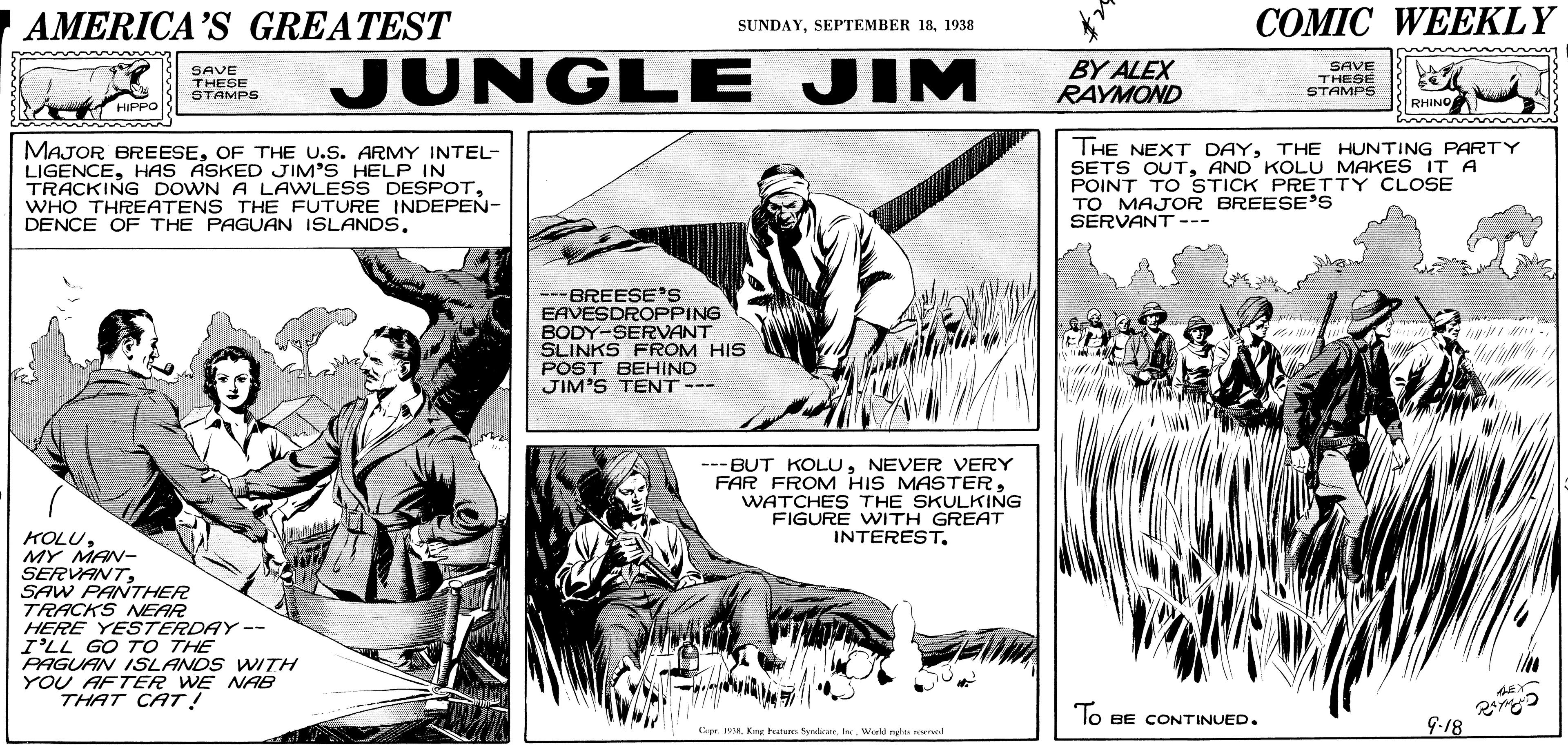 Font OCR: 7AMERICA'S GREATEST ??MIC WEEKLY SUNDAY1938 SAVE THESE STAMPS JUNGLE JIM BY ALEX RAYMOND SAVE THESE STAMPS RHINO MAJOR BREESEOF THE U.S. ARMY INTEL- LIGENCEHAS ASKED JIM'S HELP IN TRACKING DOWN A LAWLESS DESPOTWHO THREATENS THE FUTURE INDEPEN- DENCE OF THE PAGUAN ISLANDS. THE NEXT DAYTHE HUNTING PARTY SETS OUTAND KOLU MAKES IT A POINT TO STICK PRETTY CLOSE TO MAJOR BREESE'S SERVANT --- ---BREESE'S EAVESDROPPING BODY-SERVANT SLINKS FROM HIS POST BEHIND JIM'S TENT --- --- BUT KOLUNEVER VERY FAR FROM HIS MASTERWATCHES THE SKULKING FIGURE WITH GREAT INTERESTMY MAN- SERVANTSAW PANTHER TRACKS NEAR HERE YESTERDAY -- I'LL GO TO THE PAGUAN ISLANDS WTH YOU AFTER WE NAB THAT CAT! lo BE CONTINUED. 9-18 Krw hatarm Sydate. Ir Wield ngh wel 7AMERICA'S GREATEST ??MIC WEEKLY SUNDAYSEPTEMBER 181938 SAVE THESE STAMPS JUNGLE JIM BY ALEX RAYMOND SAVE THESE STAMPS RHINO MAJOR BREESEOF THE U.S. ARMY INTEL- LIGENCEHAS ASKED JIM'S HELP IN TRACKING DOWN A LAWLESS DESPOTWHO THREATENS THE FUTURE INDEPEN- DENCE OF THE PAGUAN ISLANDS. THE NEXT DAYTHE HUNTING PARTY SETS OUTAND KOLU MAKES IT A POINT TO STICK PRETTY CLOSE TO MAJOR BREESE'S SERVANT --- ---BREESE'S EAVESDROPPING BODY-SERVANT SLINKS FROM HIS POST BEHIND JIM'S TENT --- --- BUT KOLUNEVER VERY FAR FROM HIS MASTERWATCHES THE SKULKING FIGURE WITH GREAT INTERESTMY MAN- SERVANTSAW PANTHER TRACKS NEAR HERE YESTERDAY -- I'LL GO TO THE PAGUAN ISLANDS WTH YOU AFTER WE NAB THAT CAT! lo BE CONTINUED. 9-18 Krw hatarm Sydate. Ir Wield ngh wel