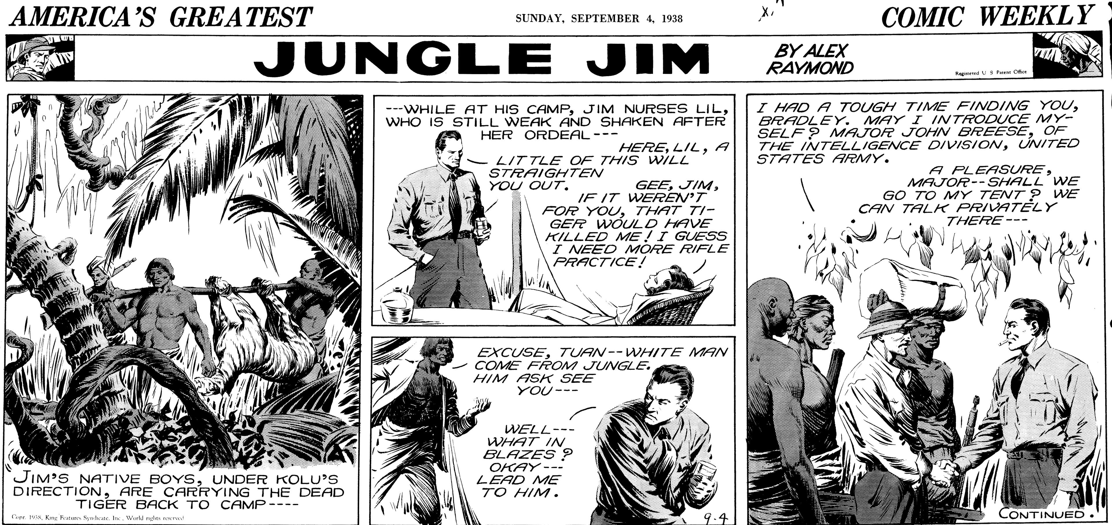 Comic book OCR: AMERICA'S GREATEST COMIC WEEKLY SUNDAY1938 JUNGLE JIM BY ALEX RAYMOND Rag Pai Oo ---WHILE AT HIS CAMPWHO IS STILL WEAK AND SHAKEN AFTER HER ORDEAL--- I HAD A TOUGH TIME FINDING YOUBRADLEY. MAY I INTRODUCE MY- SELF ? MAJOR JOHN BREESEOF THE INTELLIGENCE DIVISIONUNITED STATES ARMY. HEREA LIT TLE OF THIS WILL STRAIGHTEN YOU OUT. GEEIF IT WEREN'T FOR YOUTHAT TI- GER WOULD HAVE KILLED ME !I GUESS I NEED MORE RIFLE PRACTICE! A PLEASUREMAJOR--SHALL WE GO TO MY TENT ? WE CAN TALK PRIVATELY THERE--- EXCUSETUAN-- WHITE MAN COME FROM JUNGLE. HIM ASK SEE YOU--- WELL--- WHAT IN BLAZES 2 OKAY --? LEAD ME TO HIM. JIM'S NATIVE BOYSUNDER KOLU'S DIRECTIONARE CARRYING THE DEAD TIGER BACK TO CAMP---- Tier. Kre Syrb I Werkd rdes CONTINUED. AMERICA'S GREATEST COMIC WEEKLY SUNDAYSEPTEMBER 41938 JUNGLE JIM BY ALEX RAYMOND Rag Pai Oo ---WHILE AT HIS CAMPJIM NURSES LILWHO IS STILL WEAK AND SHAKEN AFTER HER ORDEAL--- I HAD A TOUGH TIME FINDING YOUBRADLEY. MAY I INTRODUCE MY- SELF ? MAJOR JOHN BREESEOF THE INTELLIGENCE DIVISIONUNITED STATES ARMY. HEREA LIT TLE OF THIS WILL STRAIGHTEN YOU OUT. GEEIF IT WEREN'T FOR YOUTHAT TI- GER WOULD HAVE KILLED ME !I GUESS I NEED MORE RIFLE PRACTICE! A PLEASUREMAJOR--SHALL WE GO TO MY TENT ? WE CAN TALK PRIVATELY THERE--- EXCUSETUAN-- WHITE MAN COME FROM JUNGLE. HIM ASK SEE YOU--- WELL--- WHAT IN BLAZES 2 OKAY -- ? LEAD ME TO HIM. JIM'S NATIVE BOYSUNDER KOLU'S DIRECTIONARE CARRYING THE DEAD TIGER BACK TO CAMP---- Tier. Kre Syrb I Werkd rdes CONTINUED.