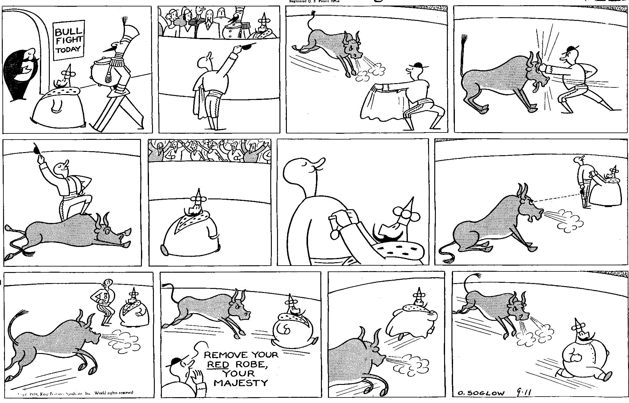Mammal OCR: BULL FIGHT TODAY A 1938King Features Syndicate. Inc World nights reserved REMOVE YOUR RED ROBEYOUR MAJESTY Registered U. S Patent Office O. SOGLOW 9.11 BULL FIGHT TODAY A 1938King Features Syndicate . Inc World nights reserved REMOVE YOUR RED ROBEYOUR MAJESTY Registered U. S Patent Office O. SOGLOW 9.11