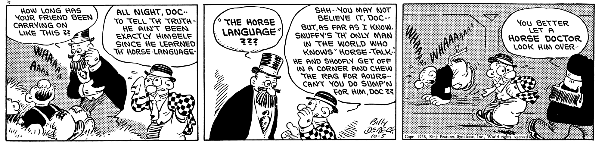 Window OCR: HoW LONG HAS YOUR FRIEND BEEN CARRYING ON LIKE THIS 3? ALL NIGHTDOC. TO TELL TH TRUTH- HE AIN'T BEEN EKACTLY HIMSELF SINCE HE LEARNED TH HORSE-LANGUAGE- THE HORSE LANGUAGE ??? SHH-YoU MAY NOT BELIEVE ITDoC-- BUTSNUFFY'S TH' ONLY MAN IN THE WORLD WHO KNOWS " HORSE-TALK You BETTER LET A HORSE DOCTOR LOOK HIM OVER- WHRA AAAA WHAANA HE AND SHOOFLY GET OFF IN A CORNER AND CHEW THE RAG FOR HOURS.. CANT YOU DO SUMP'N FOR HIMDOc 3 Billy 10-5 Cope. 1938Ine World rghts r HoW LONG HAS YOUR FRIEND BEEN CARRYING ON LIKE THIS 3? ALL NIGHTDOC. TO TELL TH TRUTH- HE AIN'T BEEN EKACTLY HIMSELF SINCE HE LEARNED TH HORSE-LANGUAGE- THE HORSE LANGUAGE ??? SHH-YoU MAY NOT BELIEVE ITDoC-- BUTAS FAR AS I KNOWSNUFFY'S TH' ONLY MAN IN THE WORLD WHO KNOWS " HORSE-TALK You BETTER LET A HORSE DOCTOR LOOK HIM OVER- WHRA AAAA WHAANA HE AND SHOOFLY GET OFF IN A CORNER AND CHEW THE RAG FOR HOURS.. CANT YOU DO SUMP'N FOR HIMDOc 3 Billy 10-5 Cope. 1938King Features SyndicateIne World rghts r