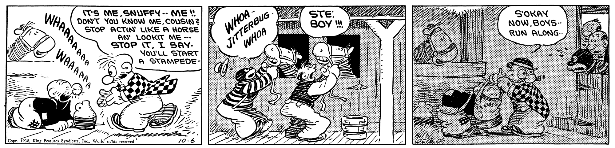Parallel OCR: ITS MESNUFFY.- ME ! DON'T YOU KNOW MECOUSIN ? STOP ACTIN' LIKE A HORSE JITTERBUG WHOA STE; BOY ! WHOA AN LOOKIT ME -- STOP ITI SAY. VOU'LL START A STAMPEDE- S'OKAY NOWBOYS-. WAAAAAA RUN ALONG- Copr. 1918World rights reserved WHAAAAAAA ITS MESNUFFY.- ME ! DON'T YOU KNOW MECOUSIN ? STOP ACTIN' LIKE A HORSE JITTERBUG WHOA STE; BOY ! WHOA AN LOOKIT ME -- STOP ITI SAY. VOU'LL START A STAMPEDE- S'OKAY NOWBOYS-. WAAAAAA RUN ALONG- Copr. 1918King Features SyndicateWorld rights reserved WHAAAAAAA