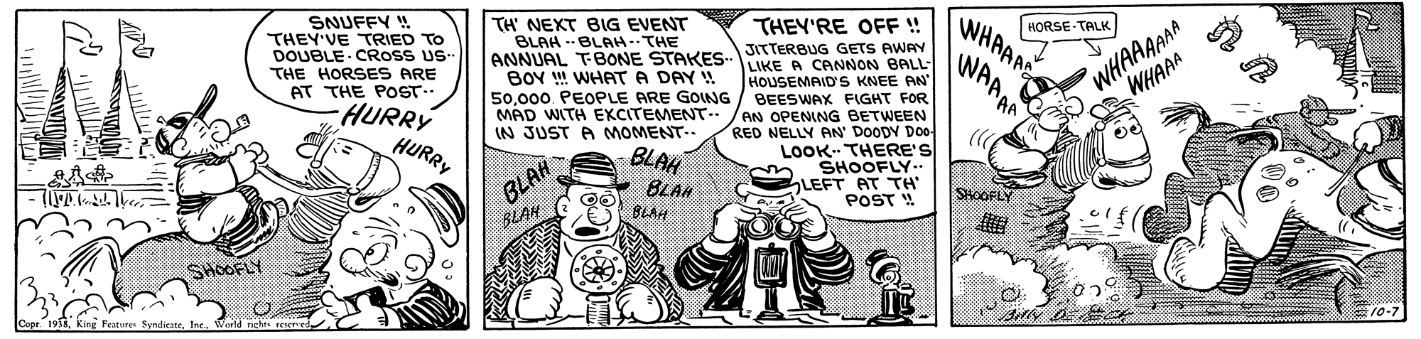 Fictional character OCR: SNUFFY ! THEY'VE TRIED TO DOUBLE CROSS US- TH' NEKT BIG EVENT BLAH -- BLAH-THE HORSE-TALK WHAAAE THEY'RE OFF!! WHAAAAAA WHAAA JITTERBUG GETS AWAY ANNUAL TBONE STAKESLIKE A CANNON BALL- WAAAA THE HORSES ARE BOY ! WHAT A DAY ! 50000. PEOPLE ARE GONG HOUSEMAID'S KNEE AN BEESWAX FIGHT FOR MAD WITH EKCITEMENT../AN OPENING BETWEEN RED NELLY AN' DOODY DO0 LOOK. THERE'S SHOOFLY.. LEFT AT TH POST ! AT THE POST- HURRY HURRY IN JUST A MOMENT.. BLAH BLAH BLAH BLAN BLAH SHOOFLY SHOOFLY king Features SyndicateIn. SNUFFY ! THEY'VE TRIED TO DOUBLE CROSS US- TH' NEKT BIG EVENT BLAH -- BLAH-THE HORSE-TALK WHAAAE THEY'RE OFF!! WHAAAAAA WHAAA JITTERBUG GETS AWAY ANNUAL TBONE STAKESLIKE A CANNON BALL- WAAAA THE HORSES ARE BOY ! WHAT A DAY ! 50000. PEOPLE ARE GONG HOUSEMAID'S KNEE AN BEESWAX FIGHT FOR MAD WITH EKCITEMENT../AN OPENING BETWEEN RED NELLY AN' DOODY DO0 LOOK. THERE'S SHOOFLY.. LEFT AT TH POST ! AT THE POST- HURRY HURRY IN JUST A MOMENT.. BLAH BLAH BLAH BLAN BLAH SHOOFLY SHOOFLY king Features Syndicate