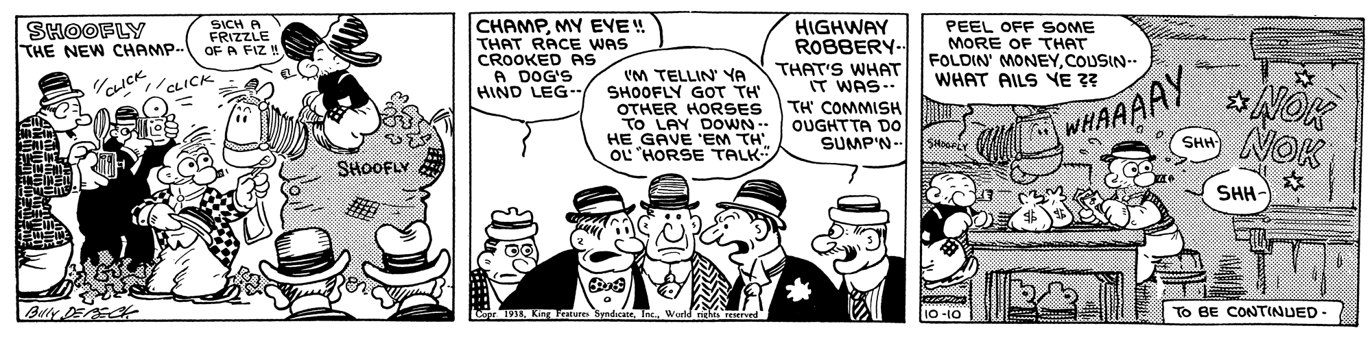 Sharing OCR: CHAMPMY EYE! THAT RACE WAS CROOKED PAS A DOG'S HIND LEG-. SHOOFLY THE NEW CHAMP.. SICH A FRIZZLE OF A FIZ! HIGHWAY ROBBERY PEEL OFF SOME MORE OF THAT FOLDIN' MONEYCOUSIN-. WHAT AILS VE 3? WHAAAAY NOK THAT'S WHAT IT WAS-. 'M TELLIN YA SHOOFLY GOT TH' OTHER HORSES To LAY DOOWN-- HE GAVE 'EM TH OL 'HORSE TALK *NOK OICK CLICK TH' COMMISH OUGHTTA Do SUMP'N-- SH SHOOFLY SHH- Buty oor 191 King Features SyndicateInc. To BE CONTINUED Vorld nght TOE Ol- O1 CHAMPMY EYE! THAT RACE WAS CROOKED PAS A DOG'S HIND LEG-. SHOOFLY THE NEW CHAMP.. SICH A FRIZZLE OF A FIZ! HIGHWAY ROBBERY PEEL OFF SOME MORE OF THAT FOLDIN' MONEYCOUSIN-. WHAT AILS VE 3? WHAAAAY NOK THAT'S WHAT IT WAS-. 'M TELLIN YA SHOOFLY GOT TH' OTHER HORSES To LAY DOOWN-- HE GAVE 'EM TH OL 'HORSE TALK *NOK OICK CLICK TH' COMMISH OUGHTTA Do SUMP'N-- SH SHOOFLY SHH- Buty oor 191 King Features SyndicateInc. To BE CONTINUED Vorld nght TOE Ol- O1