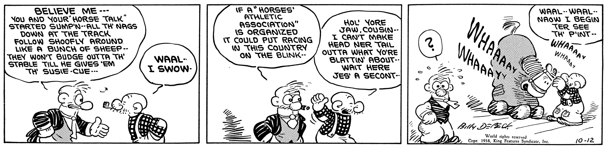 Finger OCR: IF A" HORSES' ATHLETIC ASSOCIATION" IS ORGANIZED IT COULD PUT RACING W THIS COUNTRY ON THE BLINK- WHAAAAY WHAAA WAAL WAAL NAOW I BEGIN TER SEE TH P'INT-- WHAAAAY WHAAAY HOL' YORE JAWCOUSIN-- I CAN'T MAKE HEAD NER TAIL BELIEVE ME --- YoU AND YOUR HORSE TALK" STARTED SUMP'N--ALL TH NAGS DOWN AT THE TRACK FOLLOW SHOOFLY AROUND LIKE A BUNCH OF SHEEP-- THEY WON'T BUDGE OUTTA TH STABLE TILL HE GIVES 'EM TH SUSIE-CUE.. OUTTA WHAT YO'RE BLATTIN' ABOUT-. WAIT HERE JES A SECONT- WAAL- I SWOW- Weeld rights renerved 10-12 Copr. 1938Inc IF A" HORSES' ATHLETIC ASSOCIATION" IS ORGANIZED IT COULD PUT RACING W THIS COUNTRY ON THE BLINK- WHAAAAY WHAAA WAAL WAAL NAOW I BEGIN TER SEE TH P'INT-- WHAAAAY WHAAAY HOL' YORE JAWCOUSIN-- I CAN'T MAKE HEAD NER TAIL BELIEVE ME --- YoU AND YOUR HORSE TALK" STARTED SUMP'N--ALL TH NAGS DOWN AT THE TRACK FOLLOW SHOOFLY AROUND LIKE A BUNCH OF SHEEP-- THEY WON'T BUDGE OUTTA TH STABLE TILL HE GIVES 'EM TH SUSIE-CUE.. OUTTA WHAT YO'RE BLATTIN' ABOUT-. WAIT HERE JES A SECONT- WAAL- I SWOW- Weeld rights renerved 10-12 Copr. 1938King Features Syndicane