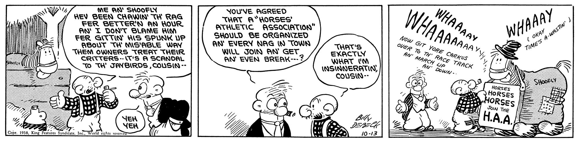 Human OCR: ME AN' SHOOFLY HEV BEEN CHAWIN' TH RAG FER BETTER'N AN HOUR AN I DON'T BLAME HIM FER GITTIN HIS SPUNK UP ABOUT TH' MIS'ABLE WAY THEM OWNERS TREAT THEIR CRITTERS.- IT'S A SCANDAL TO TH' JAYBIRDSCOUSIN-- WHAAAAY WHAAAAM YOU'VE AGREED THAT A HORSES ATHLETIC ASSOCIATION" SHOULD BE ORGANIZED AN' EVERY NAG IN TOWN WILL JOIN AN' GET AN EVEN BREAK--.? WHAAAY ( OKAY Now GIT YORE CARKUS OVER TO TH' RACE TRACK TIME'S A-WASTIN THAT'S EXACTLY WHAT I'M INSINNERATIN COUSIN-- AN MARCH UP AN DOWN. SHOOFLY HORSES HORSES HORSES JOIN THE H.A.A. YEH YEH 10-13 1938King Fcatures ME AN' SHOOFLY HEV BEEN CHAWIN' TH RAG FER BETTER'N AN HOUR AN I DON'T BLAME HIM FER GITTIN HIS SPUNK UP ABOUT TH' MIS'ABLE WAY THEM OWNERS TREAT THEIR CRITTERS.- IT'S A SCANDAL TO TH' JAYBIRDSCOUSIN-- WHAAAAY WHAAAAM YOU'VE AGREED THAT A HORSES ATHLETIC ASSOCIATION" SHOULD BE ORGANIZED AN' EVERY NAG IN TOWN WILL JOIN AN' GET AN EVEN BREAK--.? WHAAAY ( OKAY Now GIT YORE CARKUS OVER TO TH' RACE TRACK TIME'S A-WASTIN THAT'S EXACTLY WHAT I'M INSINNERATIN COUSIN-- AN MARCH UP AN DOWN. SHOOFLY HORSES HORSES HORSES JOIN THE H.A.A. YEH YEH 10-13 1938King Fcatures