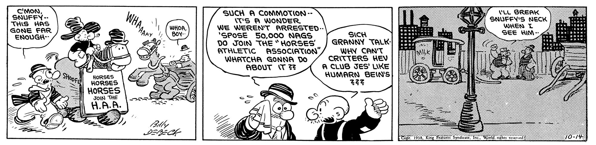 Font OCR: C'MONSNUFFY.. THIS HAS GONE FAR ENOUGH. SUCH A COMMOTION -- IT'S A WONDER WE WEREN'T ARRESTED. 'SPOSE 50000 NAGS DO JOIN THE " HORSES ASSOCIATION"WHATCHA GONNA DO ABOUT IT 3? 'LL BREAK SNUFFY'S NECK WHEN I SEE HIM - WHOA BOY. SICH GRANNY TALK- WHY CAN'T CRITTERS HEV A CLUB JES' LIKE HUMARN BEIN'S ATHLETIC HORSES HORSES HORSES JOIN THE H.A.A. Faturs SyndicateIWd h reie 10-14 C'MONSNUFFY.. THIS HAS GONE FAR ENOUGH. SUCH A COMMOTION -- IT'S A WONDER WE WEREN'T ARRESTED. 'SPOSE 50000 NAGS DO JOIN THE " HORSES ASSOCIATION"WHATCHA GONNA DO ABOUT IT 3? 'LL BREAK SNUFFY'S NECK WHEN I SEE HIM - WHOA BOY. SICH GRANNY TALK- WHY CAN'T CRITTERS HEV A CLUB JES' LIKE HUMARN BEIN'S ATHLETIC HORSES HORSES HORSES JOIN THE H.A.A. Faturs SyndicateIWd h reie 10-14