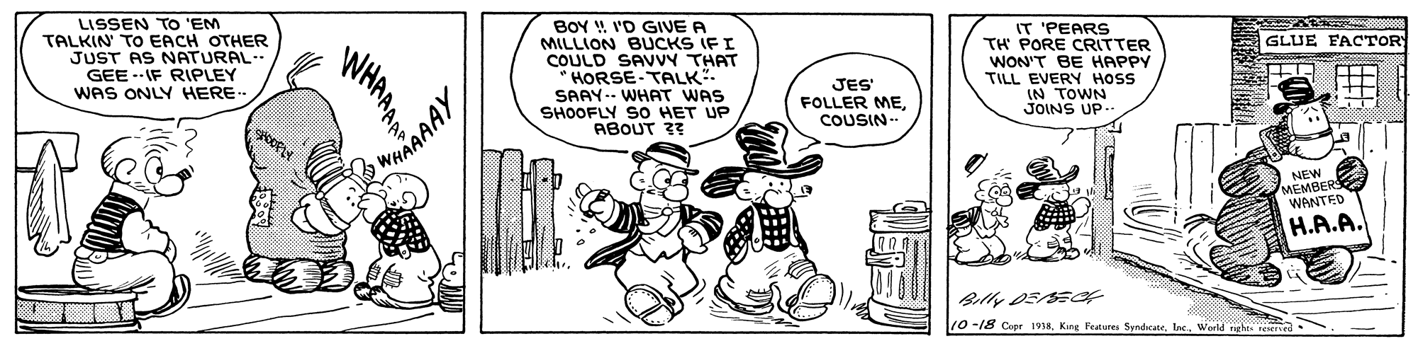 Illustration OCR: LISSEN TO 'EM TALKIN TO EACH OTHER JUST AS NATURAL- GEE --IF RIPLEY WAS ONLY HERE BOY ! I'D GIVE A MILLION BUCKS IF I COULD SAVVY THAT HORSE-TALK" SAAY-- WHAT WAS SHOOFLY SO HET UP ABOUT 3? IT 'PEARS TH PORE CRITTER WON'T BE HAPPY TILL EVERY HOSS IN TOWN JOINS UP- GLUE FACTORY JES' FOLLER MECOUSIN-- WHARAAY NEW H.A.A. 10-18 Coer 1938World nghts reseed LISSEN TO 'EM TALKIN TO EACH OTHER JUST AS NATURAL- GEE --IF RIPLEY WAS ONLY HERE BOY ! I'D GIVE A MILLION BUCKS IF I COULD SAVVY THAT HORSE-TALK" SAAY-- WHAT WAS SHOOFLY SO HET UP ABOUT 3? IT 'PEARS TH PORE CRITTER WON'T BE HAPPY TILL EVERY HOSS IN TOWN JOINS UP- GLUE FACTORY JES' FOLLER MECOUSIN-- WHARAAY NEW H.A.A. 10-18 Coer 1938King Festures SyndicateWorld nghts reseed