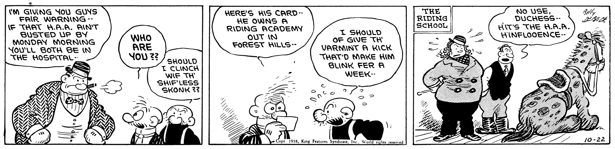 Line OCR: I'M GIVING YOU GUYS FAIR WARNING-- IF THAT H.A.A. AIN'T BUSTED UP BY MONDAY MORNING YOU'LL BOTH BE (N THE HOSPITAL: NO USEDUCHESS.- HIT'S THE H.A.A. HINFLOOENCE. HERE'S HIS CARD.. HE OWNS A RIDING ACADEMY OUT IN FOREST HILLS THE RIDING SCHOOL I SHOULD OF GIVE TH WHO ARE ?? ?o? SHOULD I CLINCH WIF TH SHIF'LESS SKONK ?? VARMINT A KICK THAT'D MAKE HIM BLINK FERA WEEK- Copr 1918Inc Werld nahs resened 10-22 I'M GIVING YOU GUYS FAIR WARNING-- IF THAT H.A.A. AIN'T BUSTED UP BY MONDAY MORNING YOU'LL BOTH BE (N THE HOSPITAL: NO USEDUCHESS.- HIT'S THE H.A.A. HINFLOOENCE. HERE'S HIS CARD.. HE OWNS A RIDING ACADEMY OUT IN FOREST HILLS THE RIDING SCHOOL I SHOULD OF GIVE TH WHO ARE ?? ?o? SHOULD I CLINCH WIF TH SHIF'LESS SKONK ?? VARMINT A KICK THAT'D MAKE HIM BLINK FERA WEEK- Copr 1918King Features SyndicateInc Werld nahs resened 10-22