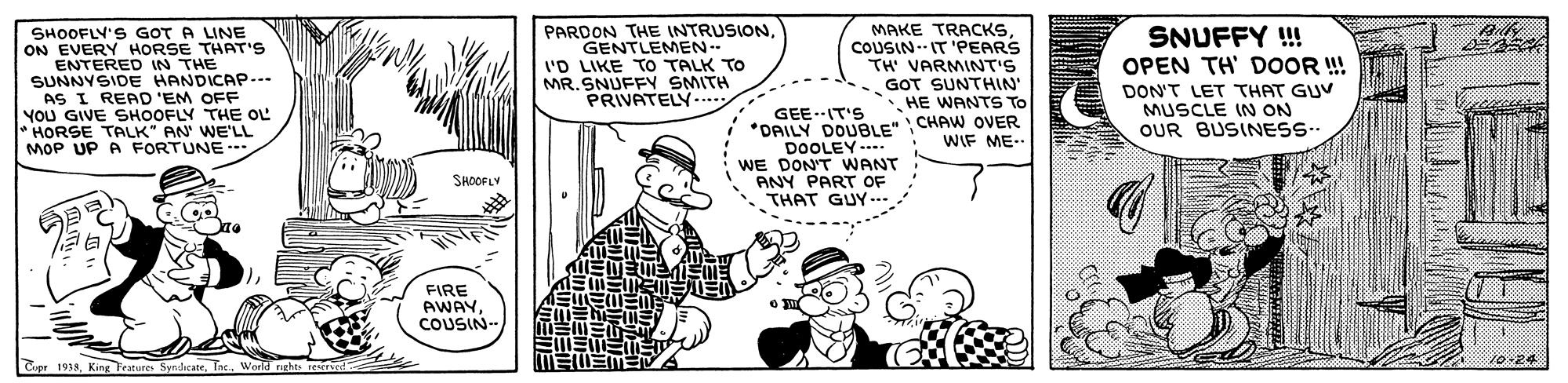 Mammal OCR: SHOOFLY'S GOT A LINE ON EVERY HORSE THAT'S ENTERED IN THE SUNNYSIDE HANDICAP... AS I READ 'EM OFF YOu GIVE SHOOFLY THE OL HORSE TALK" AN WE'LL MOP UP A FORTUNE PARDON THE INTRUSIONGENTLEMEN- 'D LIKE TO TALK TO MR.SNUFFY SMITH PRIVATELY... MAKE TRACKSCOUSIN-- IT 'PEARS TH' VARMINT'S GOT SUNTHIN' HE WANTS To SNUFFY ! OPEN TH DOOR !! DON'T LET THAT GUV MUSCLE IN ON OUR BUSINES- GEE.IT'S *DAILY DOUBLE" CHAW OVER DOOLEY WE DON'T WANT ANY PART OF THAT GUY WIF ME.. SHOOFLY FIRE AWAYCOUSIN Cpr 1938World nghts rescruco SHOOFLY'S GOT A LINE ON EVERY HORSE THAT'S ENTERED IN THE SUNNYSIDE HANDICAP... AS I READ 'EM OFF YOu GIVE SHOOFLY THE OL HORSE TALK" AN WE'LL MOP UP A FORTUNE PARDON THE INTRUSIONGENTLEMEN- 'D LIKE TO TALK TO MR.SNUFFY SMITH PRIVATELY... MAKE TRACKSCOUSIN-- IT 'PEARS TH' VARMINT'S GOT SUNTHIN' HE WANTS To SNUFFY ! OPEN TH DOOR !! DON'T LET THAT GUV MUSCLE IN ON OUR BUSINES- GEE.IT'S *DAILY DOUBLE" CHAW OVER DOOLEY WE DON'T WANT ANY PART OF THAT GUY WIF ME.. SHOOFLY FIRE AWAYCOUSIN Cpr 1938King Fratures SyndicateWorld nghts rescruco