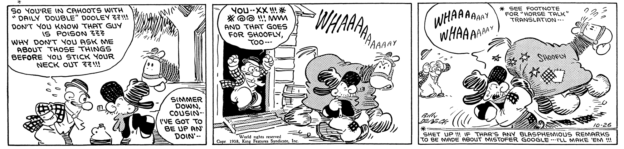 Comics OCR: So YOU'RE IN CAHOOTS WITH DAILY DOUBLE" DOOLEY Z?!! DON'T YOU KNOW THAT GUY IS POISON Z23 WHY DON'T YOU ASK ME ABOUT THOSE THINGS BEFORE YOU STICK YOUR NECK OUT ??!! YOU--XX !! * WHAA * SEE FOOTNOTE FOR *HORSE TALK" TRANSLATION.. AAAAAY AND THAT GOES FOR SHOOFLYToo-. WHARA WHAAR HAAAAY SHOOFLY SIMMER DOWNCOUSIN- Bilh I'VE GOT TO BE UP AN DOIN'-- ? SHET UP ! IF THAR'S ANY BLASPHEMIOUS REMARKS To BE MADE ABOUT MISTOFER GOOGLE --P'LL MAKE 'EM !! 10-26 World nghes eerved Cote 1938. King Feature SyndicateSo YOU'RE IN CAHOOTS WITH DAILY DOUBLE" DOOLEY Z?!! DON'T YOU KNOW THAT GUY IS POISON Z23 WHY DON'T YOU ASK ME ABOUT THOSE THINGS BEFORE YOU STICK YOUR NECK OUT ??!! YOU--XX !! * WHAA * SEE FOOTNOTE FOR *HORSE TALK" TRANSLATION.. AAAAAY AND THAT GOES FOR SHOOFLYToo-. WHARA WHAAR HAAAAY SHOOFLY SIMMER DOWNCOUSIN- Bilh I'VE GOT TO BE UP AN DOIN'-- ? SHET UP ! IF THAR'S ANY BLASPHEMIOUS REMARKS To BE MADE ABOUT MISTOFER GOOGLE --P'LL MAKE 'EM !! 10-26 World nghes eerved Cote 1938. King Feature Syndicate