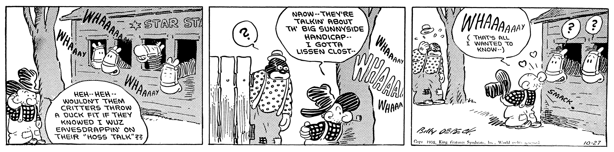 Line OCR: WHAAAA NAOW--THEY'RE TALKIN ABOUT TH BIG SUNNYSIDE HANDICAP.. I GOTTA LISSEN CLOST- THAT'S ALL WANTED TO KNOW-) WHAANAR WHAR WHAAR * STAR STA SMACK ???- ??? -- WOULDN'T THEM CRITTERS THROW A DUCK FIT IF THEY KNOWED I WUz EAVESDRAPPIN ON THEIR "HOSS TALK"?? 10-27 Belly OSEA Copr 1918King Kesture Syndaca In. Wield tes WHAAAA NAOW--THEY'RE TALKIN ABOUT TH BIG SUNNYSIDE HANDICAP.. I GOTTA LISSEN CLOST- THAT'S ALL WANTED TO KNOW-) WHAANAR WHAR WHAAR * STAR STA SMACK ???- ??? -- WOULDN'T THEM CRITTERS THROW A DUCK FIT IF THEY KNOWED I WUz EAVESDRAPPIN ON THEIR "HOSS TALK"?? 10-27 Belly OSEA Copr 1918King Kesture Syndaca In. Wield tes