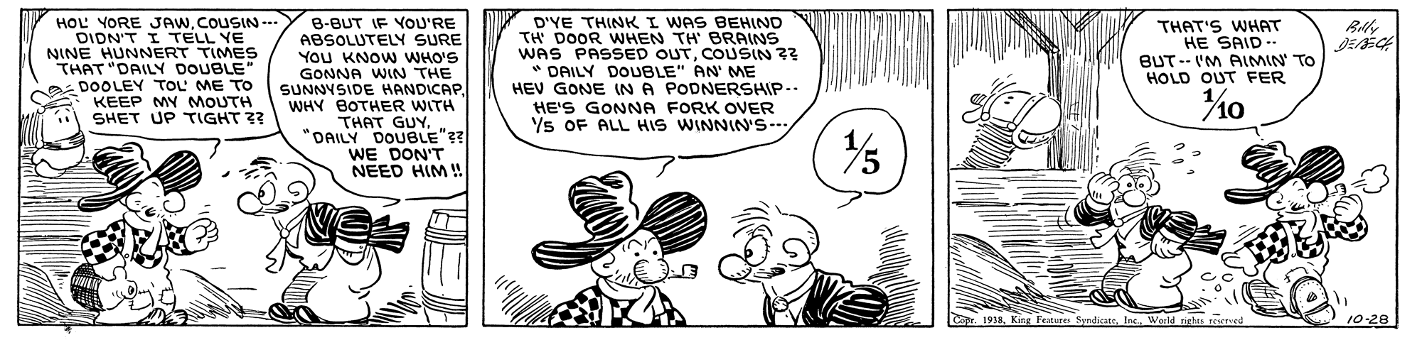 Finger OCR: HOL YORE JAW.COUSIN- DIDN'T I TELL YE NINE HUNNERT TIMES THAT "DAILY DOUBLE" DOOLEY TOL ME TO KEEP MY MOUTH SHET UP TGHT ?? B-BUT IF YOU'RE ABSOLUTELY SURE YOU KNOW WHO'S GONNA WIN THE SUNNYSIDE HANDICAPWHY BOTHER WITH THAT GUY"DAILY DOUBLE"?? WE DON'T NEED HIM ! D'YE THINK I WAS BEHIND TH DOOR WHEN TH BRAINS WAS PASSED OUTCOUSIN ?? DAILY DOUBLE" AN' ME HEV GONE IN A PODNERSHIP-. HE'S GONNA FORK OVER Ys OF ALL HIS WINNIN'S-- THAT'S WHAT HE SAID -- BUT-- IM AIMIN TO HOLD OUT FER . 1938Weeld nigtes re 10-28 HOL YORE JAW.COUSIN- DIDN'T I TELL YE NINE HUNNERT TIMES THAT "DAILY DOUBLE" DOOLEY TOL ME TO KEEP MY MOUTH SHET UP TGHT ?? B-BUT IF YOU'RE ABSOLUTELY SURE YOU KNOW WHO'S GONNA WIN THE SUNNYSIDE HANDICAPWHY BOTHER WITH THAT GUY"DAILY DOUBLE"?? WE DON'T NEED HIM ! D'YE THINK I WAS BEHIND TH DOOR WHEN TH BRAINS WAS PASSED OUTCOUSIN ?? DAILY DOUBLE" AN' ME HEV GONE IN A PODNERSHIP-. HE'S GONNA FORK OVER Ys OF ALL HIS WINNIN'S-- THAT'S WHAT HE SAID -- BUT-- IM AIMIN TO HOLD OUT FER . 1938King Features SyndicateWeeld nigtes re 10-28