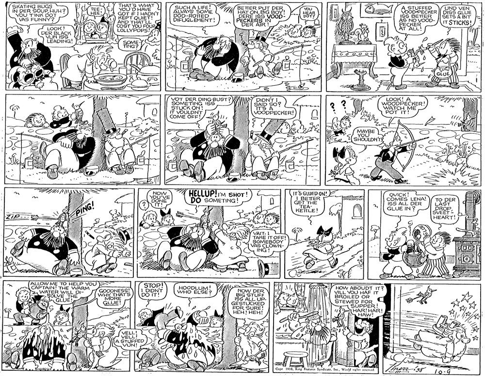 Monochrome photography OCR: SKATING BUGS IN DER SOUPHUH? YOU T'INK DOT VAS FUNNY? THAT'S WHAT YOU'D HAVE GOT IF I HADN'T KEPT QUIET ! AND THAT 'LL COST YOU FOUR LOLLYPOPS! SUCH A LIFE! ALVAYS SOME DOD-ROTTED DIFUGLEMENT! ad BE TTER PUT DER HAT ONBIG BOY! DERE 19S VOOD- PECKERS IN DER ATR ! You STUFFED UND VEN TEE HEE! ODPECKER DISS GLUE ISS BETTER AS NO VOOD- PECKER ÁT ALL! YOU ??AR DÖT? SETS A BIT IT STICKS! LOOK! DER BLACK VUN ISS LEADING! GLUE VOT DER DING BUST? SOMETING ISS STUCK ON IT VOULDNT COME OFF! DIDNT I SAID SO? A LOOK! A WOODPECKER! WATCH ME POT IT! IT'S VOODPECKER! ? ? ut MAYBE YOU (SHOULDN'TE NOW YOU'VE DONE ?IT! HELLUP!IM SHOT! DO SOMETING! ITS GLUED ON: I BETTER GET THE TEA. QVICK! COMES LENA! ISS ALL DER GLUE IN? TO DER LAST DROP. SVEET - HEART! KETTLE! ZIP.- PING! VAIT. 1 TAKE IT OFF! SOMEBODY VAS CLOWN- ING ! ALLOW ME TO HELP YOU CAPTAIN! THE WARM WATER WILL DI- SOLVE THE A GLUE STOP! 1 DIDNT DO IT! HOODLUM! WHO ELSE ? GOODNESS! WHY THAT's MORE GLUE! NOW DER BIG STUFF ISS ALL UP- GESTUCKED FOR SURE! HEH! HEH! HOW ABOUDT IT? VILL YOU HAF IT BROILED OR STEWED FOR SUPPER! HAR! HAR! HAW! VELL! VELL! A STUFFED VUN! Copr 1938World nghts reered ?TF SKATING BUGS IN DER SOUPHUH? YOU T'INK DOT VAS FUNNY? THAT'S WHAT YOU'D HAVE GOT IF I HADN'T KEPT QUIET ! AND THAT 'LL COST YOU FOUR LOLLYPOPS! SUCH A LIFE! ALVAYS SOME DOD-ROTTED DIFUGLEMENT! ad BE TTER PUT DER HAT ONBIG BOY! DERE 19S VOOD- PECKERS IN DER ATR ! You STUFFED UND VEN TEE HEE! ODPECKER DISS GLUE ISS BETTER AS NO VOOD- PECKER ÁT ALL! YOU ??AR DÖT? SETS A BIT IT STICKS! LOOK! DER BLACK VUN ISS LEADING! GLUE VOT DER DING BUST? SOMETING ISS STUCK ON IT VOULDNT COME OFF! DIDNT I SAID SO? A LOOK! A WOODPECKER! WATCH ME POT IT! IT'S VOODPECKER! ? ? ut MAYBE YOU (SHOULDN'TE NOW YOU'VE DONE ?IT! HELLUP!IM SHOT! DO SOMETING! ITS GLUED ON: I BETTER GET THE TEA. QVICK! COMES LENA! ISS ALL DER GLUE IN? TO DER LAST DROP. SVEET - HEART! KETTLE! ZIP.- PING! VAIT. 1 TAKE IT OFF! SOMEBODY VAS CLOWN- ING ! ALLOW ME TO HELP YOU CAPTAIN! THE WARM WATER WILL DI- SOLVE THE A GLUE STOP! 1 DIDNT DO IT! HOODLUM! WHO ELSE ? GOODNESS! WHY THAT's MORE GLUE! NOW DER BIG STUFF ISS ALL UP- GESTUCKED FOR SURE! HEH! HEH! HOW ABOUDT IT? VILL YOU HAF IT BROILED OR STEWED FOR SUPPER! HAR! HAR! HAW! VELL! VELL! A STUFFED VUN! Copr 1938King Features SyndicateWorld nghts reered ? TF