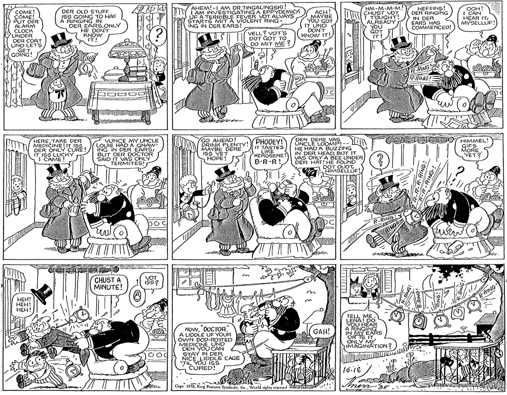 Gesture OCR: AHEM!-1 AM DR.TINGALINGSKI! 1 AM INVESTIGATING A EPPYDEMICK UF A TERRIBLE FEVER VOT ALVAYS STARTS MIT A VIOLENT RING- ING IN DER EARS! COME! ÇOME! PUT DER ALARM CLOCK UNDER DER COAT UND LETS GET GOING! DER OLD STUFF ISS GOING TO HAF À RINGING IN DER EARS.ONLY HE DONT KNOW IT! HM-M-M-M! ÇHUST VOT T'OUGHT! ALREADY YOU GOT IT! HEFFINS! DER RINGING IN DER EARS HAS COMMENCEO! ACH! MAYBE YOU GOT IT UND DON'T KNOW IT! OOH! I CAN HEAR ITMYSELLÜF! VELL? VOT's DOT GOT To DO MIT ME ? R-RING R-RING! HERETAKE DER MEDICINE!IT ISS DER ONLY CURE! IT ISS LUÇKY I CAME! 7 VUNCE MY UNCLE LOUIE HADA GNAW- ING IN DER EARSBUT DER DOCTOR SAID IT VAS ONLY TÉRMITES! GO AHEAD! DRINK PLENTY! MAYBE DERE ISS YET ???? ! PHOOEY! IT TASTES LIKE DEN DERE VAS UNCLE LOOMP!-- H? HÁD A BUZZING IN DER HEADBUT IT VAS ONLY A BEE UNDER DER HAT! HE FOUND DOT OUDTHIMSELLÜF! O HIMMEL! GIFS MORE YET? KEROSENE! B.R-R! R-RINO RING CHUST A MINUTE! VOT ???! ???! HEH! RRING NOwA LIDDLE UF YOUR OWN DOD-ROTTED MEDICINEUND DEN YOU CAN STAY IN DER NICE LIDDLE CAGE TIL YOU Is CURED! TELL MELENA! DO YOU HEAR A RINGING IN MYEARS OR IS ITONLY MY IMAGINATION? GAH! Copr. 1938World rights reserwed ng.. nerr39 AHEM!-1 AM DR.TINGALINGSKI! 1 AM INVESTIGATING A EPPYDEMICK UF A TERRIBLE FEVER VOT ALVAYS STARTS MIT A VIOLENT RING- ING IN DER EARS! COME! ÇOME! PUT DER ALARM CLOCK UNDER DER COAT UND LETS GET GOING! DER OLD STUFF ISS GOING TO HAF À RINGING IN DER EARS.ONLY HE DONT KNOW IT! HM-M-M-M! ÇHUST VOT T'OUGHT! ALREADY YOU GOT IT! HEFFINS! DER RINGING IN DER EARS HAS COMMENCEO! ACH! MAYBE YOU GOT IT UND DON'T KNOW IT! OOH! I CAN HEAR ITMYSELLÜF! VELL? VOT's DOT GOT To DO MIT ME ? R-RING R-RING! HERETAKE DER MEDICINE!IT ISS DER ONLY CURE! IT ISS LUÇKY I CAME! 7 VUNCE MY UNCLE LOUIE HADA GNAW- ING IN DER EARSBUT DER DOCTOR SAID IT VAS ONLY TÉRMITES! GO AHEAD! DRINK PLENTY! MAYBE DERE ISS YET ???? ! PHOOEY! IT TASTES LIKE DEN DERE VAS UNCLE LOOMP!-- H? HÁD A BUZZING IN DER HEADBUT IT VAS ONLY A BEE UNDER DER HAT! HE FOUND DOT OUDTHIMSELLÜF! O HIMMEL! GIFS MORE YET? KEROSENE! B.R-R! R-RINO RING CHUST A MINUTE! VOT ???! ???! HEH! RRING NOwA LIDDLE UF YOUR OWN DOD-ROTTED MEDICINEUND DEN YOU CAN STAY IN DER NICE LIDDLE CAGE TIL YOU Is CURED! TELL MELENA! DO YOU HEAR A RINGING IN MYEARS OR IS ITONLY MY IMAGINATION? GAH! Copr. 1938King Features SyndicateWorld rights reserwed ng.. nerr39