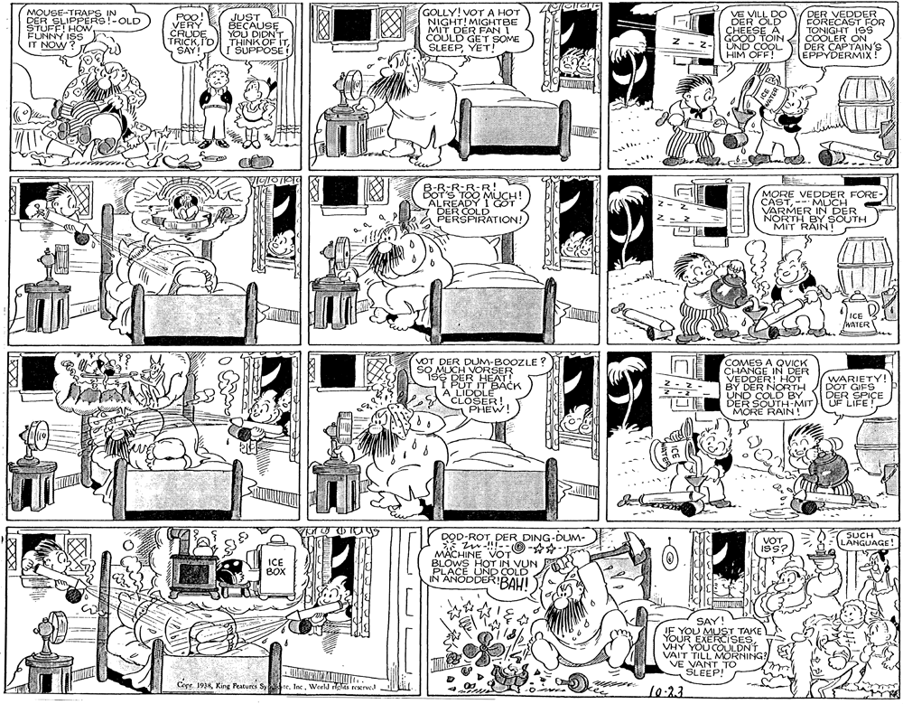 Pattern OCR: MOUSE-TRAPS IN DER SLIPPËRS!-OLD STUFF! HOW FUNNY ISS IT NOW? GOLLY! VOTA HOT NIGHT! MIGHTBE MIT DÉR FANT COULD GET SOME SLEEPYET! VE VILL DO DER OLD CHEESE A GOOD TOIN COOLER ON ÜND COOL HIM OFF! POO VERY CRUDE TRICKID SAY! JUST BECAUSE YOU DIDN'T THINK OF ITI SUPPOSE DER VEDDER FORECAST FOR TONIGHT ISS z- DER CAPTAIN'S EPPYDERMIX! R-R-R-R! MUCH! ALREADY I GÖT DER COLD PERSPIRATION! MORE VEDDER FORE- CAST-MUCH VARMER IN DER NORTH BY SOUTH MIT RAINT ICE WATER VOT DER DUM-BOOZLE ? SO MLCH VORSER i9S DER HEAT! I PUT IT BACK A LIDDLE SCLOSER! PHEW! COMES A QVICK CHANGE IN DER VEDDER: HHOT BY DER NORTH UND COLD BY DER SOUTH-MIT UF LIFE! MÓRE RAIN! WARIETY! DOT GIFS DER SPICE SUCH LANGUAGE! DOD-ROT DER DING-DUM- * w!!--O - *- MACHINE VOT BLOWS HOT IN VUN PLACE UND COLD IN ANODDER! BAH! VOT. ISs? ICE BOX SAY! JE YOU MUST TAKE YOUR EXERCISES VHY YOU COULDNT VAIT TILL MORNING? VE VANT TO SLEEP! Cope. 1918Woeld rlOi reserwJ 10-23 WATER MOUSE-TRAPS IN DER SLIPPËRS!-OLD STUFF! HOW FUNNY ISS IT NOW? GOLLY! VOTA HOT NIGHT! MIGHTBE MIT DÉR FANT COULD GET SOME SLEEPYET! VE VILL DO DER OLD CHEESE A GOOD TOIN COOLER ON ÜND COOL HIM OFF! POO VERY CRUDE TRICKID SAY! JUST BECAUSE YOU DIDN'T THINK OF ITI SUPPOSE DER VEDDER FORECAST FOR TONIGHT ISS z- DER CAPTAIN'S EPPYDERMIX! R-R-R-R! MUCH! ALREADY I GÖT DER COLD PERSPIRATION! MORE VEDDER FORE- CAST-MUCH VARMER IN DER NORTH BY SOUTH MIT RAINT ICE WATER VOT DER DUM-BOOZLE ? SO MLCH VORSER i9S DER HEAT! I PUT IT BACK A LIDDLE SCLOSER! PHEW! COMES A QVICK CHANGE IN DER VEDDER: HHOT BY DER NORTH UND COLD BY DER SOUTH-MIT UF LIFE! MÓRE RAIN! WARIETY! DOT GIFS DER SPICE SUCH LANGUAGE! DOD-ROT DER DING-DUM- * w!!--O - *- MACHINE VOT BLOWS HOT IN VUN PLACE UND COLD IN ANODDER! BAH! VOT. ISs? ICE BOX SAY! JE YOU MUST TAKE YOUR EXERCISES VHY YOU COULDNT VAIT TILL MORNING? VE VANT TO SLEEP! Cope. 1918King Peatures Sy teWoeld rlOi reserwJ 10-23 WATER
