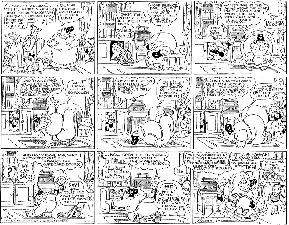 Parallel OCR: IF You WISH TO REDUCETHERE'S A NEW RECORD ON THE PHONOGRAPH WITH SIMPLE LESSONS FOR REDUCING! WHY DON'T YOU TRY IT ? OHFINE ! I GORIGHT AVAY UND DO IT BEFORE LUNCH! QVICK! TOIN ON DER RECORD UND COME IN HERE! MAMA ISS CAMING! MORE SILENCEÜND LESS ADWICE MIT YOUR STATIC UND ALL ISS SVELL! --AFTER RAISING THE ARMS ABOVE THE HEADBEND FORWARD AND TOUCH THE TOES WITH YOUR HANDS THREE TIMES RAPIDLY----- OOH! IT COULDNT BE DÖNE! NOW TOIN IT OFF! PE? UND 'NOwSTAND ON DER RIGHT HAND UND DER RIGHT FOOT UND RAISE DER LEFT HAND UND FOOT STRAIGHT UP! ACH! IT MAKES ME FEEL SO FOOLISH! --NOW LIE FLAT ON DER FLOOR UND KICK DER FEET IN DER AIR TEN TIMES----- PUFF!PUFE! IF I EFFER GET SKINNY MIT SUCH A BIZNESS I DESOIF IT! UND NOW TOIN OFER ON DER STUMMICK MIT DER FACE DOWN UND BUMP DER NOSE ON DER FLOOR FOIMLY UND RAPIDLY! HIMMEL! V?T A SYSTEM! ÓW! DOT HOITS! SH-H- VOT? A PHONYGRAFT VSHOULD TELL A I MAMA HOW AND NOW CRAWL FORVWARD -- NOW OPEN THE CUPBOARD DOORS WITH A FFDaRAPID MOTION ÖF THE HANDS. ONEFOUR! ONE TWO THREEFOUR! KEEP THE ARM LOOSE LET THE H?ND STRIKE TO SPANK HER FIRMLY AND FÖLLOW THROUGH! A FEW FEET QUICKLY TOWARD THE CUPBOARD DOORS! NO! STOP! GO BACK! AFTER ALLMAYBE THAT'S THE BEST EX- ERCISE FOR REDUCING! KIDS? BAH! OHMAMA! NICË VEDDER VE ISS HAFFING TEE HEE! SAY! HOW COULD I GO BOTH VAYS AT DER SAME TIME? HANS UND FRITZ! SO! YOU VAS TRYING TO MAKE A MONKEY OUDT UF YOUR MAMAHUH? lo-30 fage. 191%Weald nghts reul. my IF You WISH TO REDUCEMRS. K.THERE'S A NEW RECORD ON THE PHONOGRAPH WITH SIMPLE LESSONS FOR REDUCING! WHY DON'T YOU TRY IT ? OHFINE ! I GORIGHT AVAY UND DO IT BEFORE LUNCH! QVICK! TOIN ON DER RECORD UND COME IN HERE! MAMA ISS CAMING! MORE SILENCEÜND LESS ADWICE MIT YOUR STATIC UND ALL ISS SVELL! --AFTER RAISING THE ARMS ABOVE THE HEADBEND FORWARD AND TOUCH THE TOES WITH YOUR HANDS THREE TIMES RAPIDLY----- OOH! IT COULDNT BE DÖNE! NOW TOIN IT OFF! PE ? UND 'NOwSTAND ON DER RIGHT HAND UND DER RIGHT FOOT UND RAISE DER LEFT HAND UND FOOT STRAIGHT UP! ACH! IT MAKES ME FEEL SO FOOLISH! --NOW LIE FLAT ON DER FLOOR UND KICK DER FEET IN DER AIR TEN TIMES----- PUFF!PUFE! IF I EFFER GET SKINNY MIT SUCH A BIZNESS I DESOIF IT! UND NOW TOIN OFER ON DER STUMMICK MIT DER FACE DOWN UND BUMP DER NOSE ON DER FLOOR FOIMLY UND RAPIDLY! HIMMEL! V?T A SYSTEM! ÓW! DOT HOITS! SH-H- VOT? A PHONYGRAFT VSHOULD TELL A I MAMA HOW AND NOW CRAWL FORVWARD -- NOW OPEN THE CUPBOARD DOORS WITH A FFDaRAPID MOTION ÖF THE HANDS. ONEFOUR! ONE TWO THREEFOUR! KEEP THE ARM LOOSE LET THE H?ND STRIKE TO SPANK HER FIRMLY AND FÖLLOW THROUGH! A FEW FEET QUICKLY TOWARD THE CUPBOARD DOORS! NO! STOP! GO BACK! AFTER ALLMAYBE THAT'S THE BEST EX- ERCISE FOR REDUCING! KIDS? BAH! OHMAMA! NICË VEDDER VE ISS HAFFING TEE HEE! SAY! HOW COULD I GO BOTH VAYS AT DER SAME TIME? HANS UND FRITZ! SO! YOU VAS TRYING TO MAKE A MONKEY OUDT UF YOUR MAMAHUH? lo-30 fage. 191%King Fratures SydicateWeald nghts reul. my