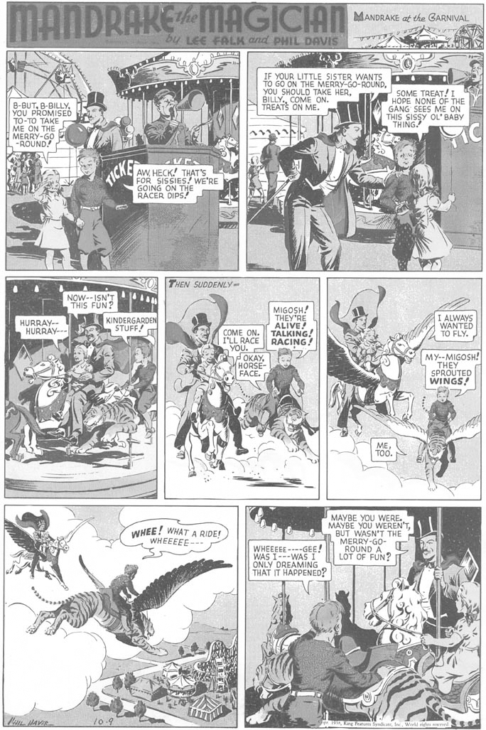 Comics OCR: MANDRAKEMAGICIAN MANDRAKE at the GARNIVAL by LEE FALK and PHIL DAVIS IF YOUR LITTLE SISTER WANTS TO GO ON THE MERRY-GO-ROUNDCOME ON. TREATS ON ME. SOME TREAT!I HOPE NONE OF THE GANG SEES ME ON THIS SISSY OL' BABY THING B-BUTYOU PROMISED ??-?? ???? ME ON THE MERRY-GO -ROUND! AW HECK! THAT'S FOR SISSIES! WE'RE GOING ON THe RACER TICKS THEN SUDDENLY- NOW--ISN'T THIS FUN? MIGOSH! THEY'RE ALIVE! TALKING! RACING! I ALWAYS WANTED TO FLY. HURRAY-- HURRAY--- KINDERGARDEN STUFF! COME ON. I'LL RACE ?o?. - OKAYHORSE FACE. MY--MIGOSH! THEY SPROUTED WINGS! METOO. MAYBE YOU WERE. MAYBE YOU WEREN'TBUT WASN'T THE MERRY-GO- ROUND A LOT OF FUN? WHEE! WHAT A RIDE! WHEEEEE--- WHEEEEE ----GEE! WAS I---WAS I ONLY DREAMING THAT IT HAPPENED? 10.9 gles nd t MANDRAKEMAGICIAN MANDRAKE at the GARNIVAL by LEE FALK and PHIL DAVIS IF YOUR LITTLE SISTER WANTS TO GO ON THE MERRY-GO-ROUNDYOU SHOULD TAKE HERCOME ON. TREATS ON ME. SOME TREAT!I HOPE NONE OF THE GANG SEES ME ON THIS SISSY OL' BABY THING B-BUTYOU PROMISED ??-?? ???? ME ON THE MERRY-GO -ROUND! AW HECK! THAT'S FOR SISSIES! WE'RE GOING ON THe RACER TICKS THEN SUDDENLY- NOW--ISN'T THIS FUN? MIGOSH! THEY'RE ALIVE! TALKING! RACING! I ALWAYS WANTED TO FLY. HURRAY-- HURRAY--- KINDERGARDEN STUFF! COME ON. I'LL RACE ?o?. - OKAYHORSE FACE. MY--MIGOSH! THEY SPROUTED WINGS! METOO. MAYBE YOU WERE. MAYBE YOU WEREN'TBUT WASN'T THE MERRY-GO- ROUND A LOT OF FUN? WHEE! WHAT A RIDE! WHEEEEE--- WHEEEEE ----GEE! WAS I---WAS I ONLY DREAMING THAT IT HAPPENED? 10.9 gles nd t