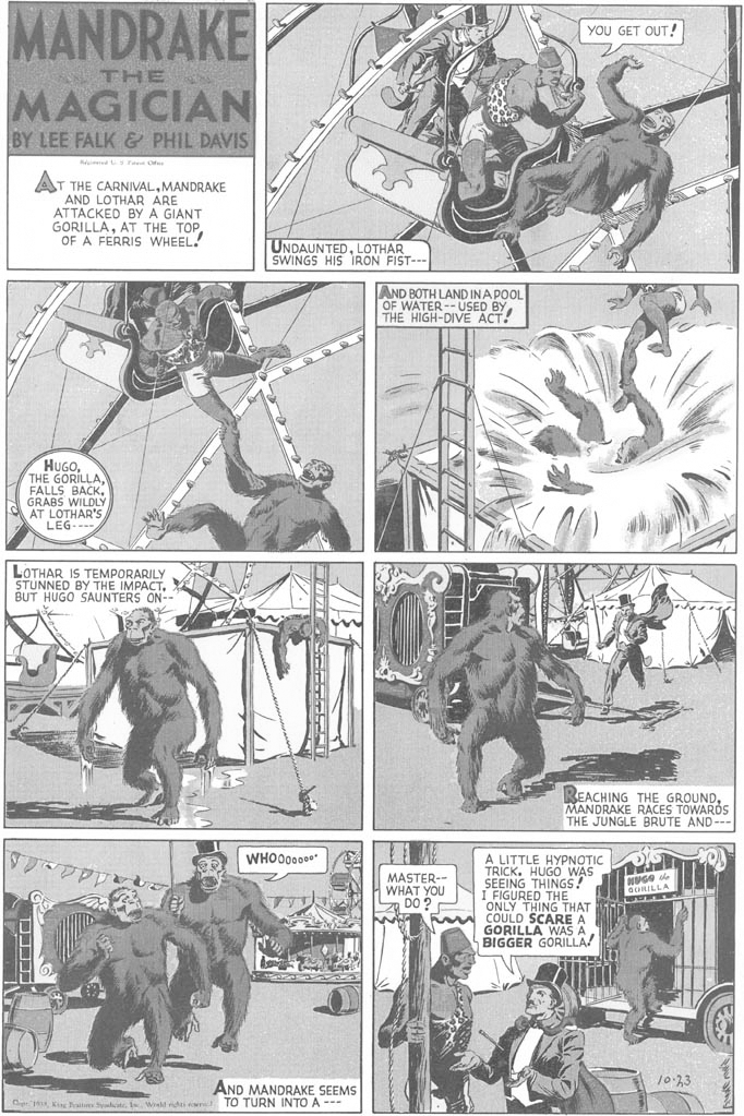 Illustration OCR: MANDRAKE YOU GET OUT! THE MAGICIAN BY LEE FALK & PHIL DAVIS ed r O T THE CARNIVALMANDRAKE AND LOTHAR ARE ATTACKED BY A GIANT GORILLAOF A FERRIS WHEEL! UNDAUNTEDLOTHAR SWINGS HIS IRON FIST- AND BOTH LAND INAPOOL OF WATER-- ÚSED BYTHE HIGH-DIVE ACT! HUGOTHE GORILLA FALLS BACK. GRABS WILDLÝ AT LOTHAR'S LEG--- LOTHAR IS TEMPORARILY STUNNED BY THE IMPACTBUT HUGO SAUNTERS ON- REACHING THE GROUNDMANDRAKE RACES TOWARDS THE JUNGLE BRUTE AND--- A LITTLE HYPNOTIC TRICK. HUGO WAS SEEING THINGS! I FIGURED THE ONLY THING THAT A COULD SCARE A GORILLA WAS A BIGGER GORILLA! WHO00000* MASTER-- WHAT YOU Z DO ? NUGO de GORILLA 10-33 AND MANDRAKE SEEMS TO TURN INTO A --- jI Wd r n MANDRAKE YOU GET OUT! THE MAGICIAN BY LEE FALK & PHIL DAVIS ed r O T THE CARNIVALMANDRAKE AND LOTHAR ARE ATTACKED BY A GIANT GORILLAAT THE TOPOF A FERRIS WHEEL! UNDAUNTEDLOTHAR SWINGS HIS IRON FIST- AND BOTH LAND INAPOOL OF WATER-- ÚSED BYTHE HIGH-DIVE ACT! HUGOTHE GORILLA FALLS BACK. GRABS WILDLÝ AT LOTHAR'S LEG--- LOTHAR IS TEMPORARILY STUNNED BY THE IMPACTBUT HUGO SAUNTERS ON- REACHING THE GROUNDMANDRAKE RACES TOWARDS THE JUNGLE BRUTE AND--- A LITTLE HYPNOTIC TRICK. HUGO WAS SEEING THINGS! I FIGURED THE ONLY THING THAT A COULD SCARE A GORILLA WAS A BIGGER GORILLA! WHO00000* MASTER-- WHAT YOU Z DO ? NUGO de GORILLA 10-33 AND MANDRAKE SEEMS TO TURN INTO A --- jKing rait SyateI Wd r n