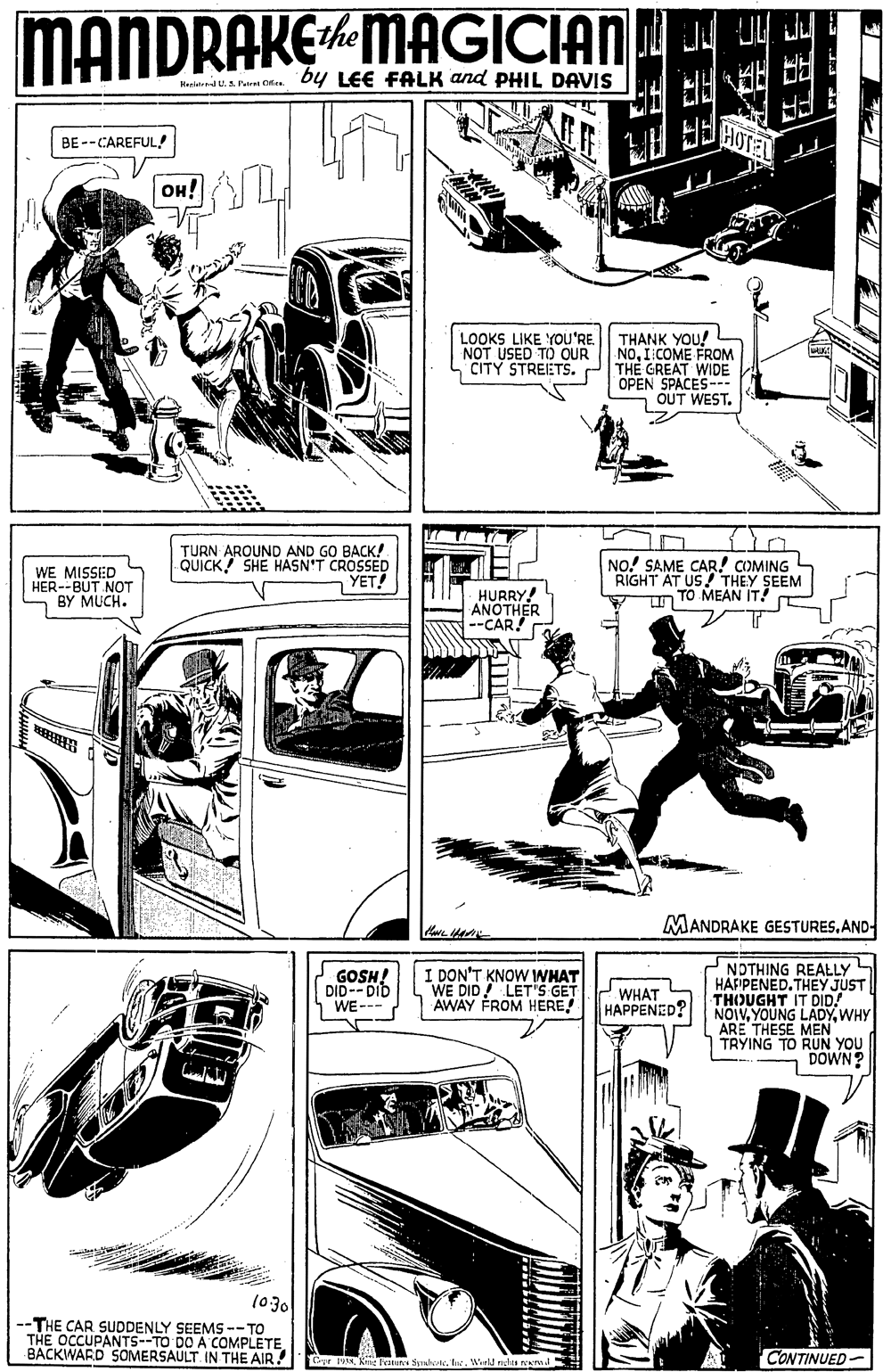 Illustration OCR: MANDRAKE MAGICIAN J ? the Hesernd U.A Paes Crira. bY LEE FALK and PHIL DAVIS BE --CAREFUL! OH! LOOKS LIKE YOU'RE. NOT USED TO OUR CITY STREETS. THANK YOU! NOICOME FROM THE GREAT WIDE OPEN SPACES-.. 7 OUT WEST. WE MISSED HER--BUT NOT S BY MUCH. TURN AROUND AND GO BACK! QUICK! SHE HASN'T CROSSED ???! NO! SAME CAR! COMING RIGHT AT US/ THEY SEEM TO MEAN IT! HURRY! WOTHER MANDRAKE GESTURESAND- NDTHING REALLY HAFPENED. THEY JUST THOUGHT IT DID! NOIVWHY ARE THESE MEN TRYING TO RUN YOU DOWN? GOSH! DID--DID WE--- I DON'T KNOW IWHAT WE DID! LET'S GET AWAY FROM HERE! WHAT HAPPENED? (030 -THE CAR SUDDENLY SEEMS --TO THE OCCUPANTS--TO DO A COMPLETE BACKWARD SOMERSAULT IN THE AIR! CONTINUED- Cyr 195 Kne Feun Synhteta. Werld nchs reerm. MANDRAKE MAGICIAN J ? the Hesernd U.A Paes Crira. bY LEE FALK and PHIL DAVIS BE --CAREFUL! OH! LOOKS LIKE YOU'RE. NOT USED TO OUR CITY STREETS. THANK YOU! NOICOME FROM THE GREAT WIDE OPEN SPACES-.. 7 OUT WEST. WE MISSED HER--BUT NOT S BY MUCH. TURN AROUND AND GO BACK! QUICK! SHE HASN'T CROSSED ???! NO! SAME CAR! COMING RIGHT AT US/ THEY SEEM TO MEAN IT! HURRY! WOTHER MANDRAKE GESTURESAND- NDTHING REALLY HAFPENED. THEY JUST THOUGHT IT DID! NOIVYOUNG LADYWHY ARE THESE MEN TRYING TO RUN YOU DOWN? GOSH! DID--DID WE--- I DON'T KNOW IWHAT WE DID! LET'S GET AWAY FROM HERE! WHAT HAPPENED? (030 -THE CAR SUDDENLY SEEMS --TO THE OCCUPANTS--TO DO A COMPLETE BACKWARD SOMERSAULT IN THE AIR! CONTINUED- Cyr 195 Kne Feun Synhteta. Werld nchs reerm.