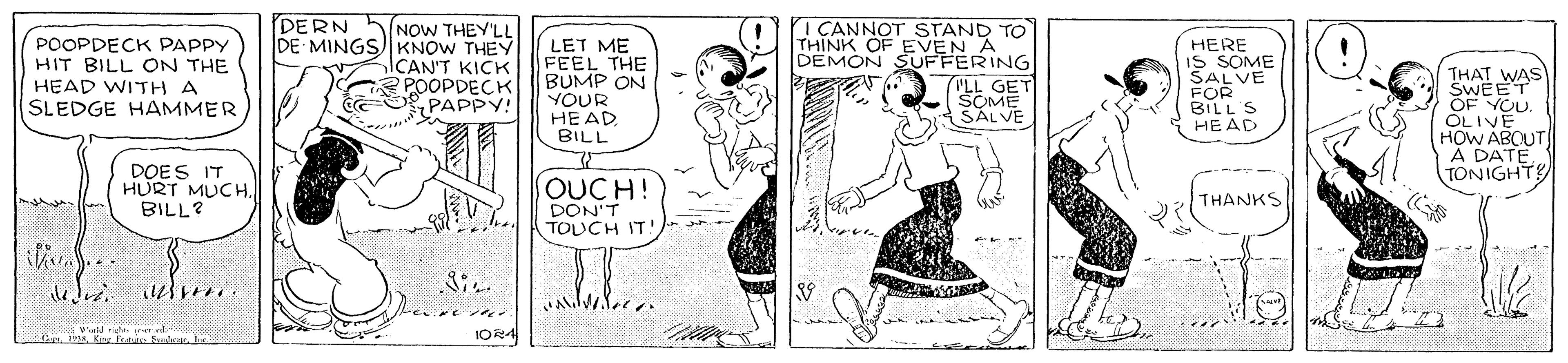 Line OCR: DERN POOPDECK PAPPY HIT BILL ON THE HEAD WITH A SLEDGE HAMMER NOW THEY'LL DE MINGSKNOW THEY ICAN'T KICK POOPDECK PAPPY! LET ME FEEL THE BUMP ON YOUR HEAD BILL I CANNOT STAND TO THINK OF EVEN A DEMON SUFFERING HERE IS SOME SALVE FOR BILL S HEAD THAT WAS SWEET OF YOU. OLIVE HOW ABCUT À DATETONIGHTS ("LL GET SOME SALVE DOES IT HURT MUCHBILL? OUCH! DON'T TOUCH IT! THANKS IOR4 DERN POOPDECK PAPPY HIT BILL ON THE HEAD WITH A SLEDGE HAMMER NOW THEY'LL DE MINGSKNOW THEY ICAN'T KICK POOPDECK PAPPY! LET ME FEEL THE BUMP ON YOUR HEAD BILL I CANNOT STAND TO THINK OF EVEN A DEMON SUFFERING HERE IS SOME SALVE FOR BILL S HEAD THAT WAS SWEET OF YOU. OLIVE HOW ABCUT À DATETONIGHTS ("LL GET SOME SALVE DOES IT HURT MUCHBILL? OUCH! DON'T TOUCH IT! THANKS IOR4