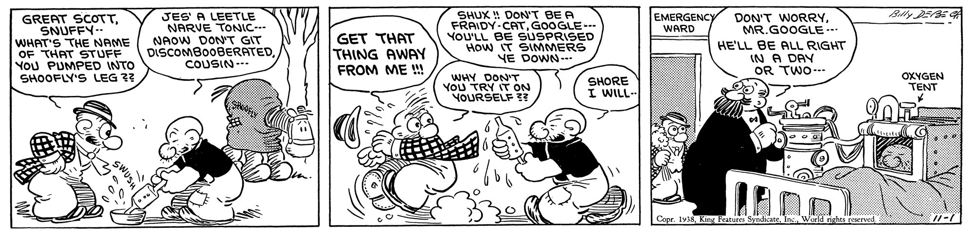 Happy OCR: Blly DEBE JES' A LEETLE NARVE TONIC--- NAOW DON'T GIT DISCOMBOOBERATEDCOUSIN--. SHUX ! DON'T BE A FRAIDY-CATGOOGLE-- YOU'LL BE SUSPRISED HOw IT SIMMERS YE DOWN--. EMERGENCY WARD GREAT SCOTTSNUFFY-- WHAT'S THE NAME OF THAT STUFF YOU PUMPED INTO SHOOFLY'S LEG ?? DON'T WORRYMR.GOOGLE …* GET THAT THING AWAY FROM ME !! HE'LL BE ALL RIGHT IN A DAY OR TWO--. WHY DONT YOU TRY IT ON YOURSELF ?? SHORE I WILL-- OXYGEN TENT Copr. 1938Warld rights reserved. SWUS Blly DEBE JES' A LEETLE NARVE TONIC--- NAOW DON'T GIT DISCOMBOOBERATEDCOUSIN--. SHUX ! DON'T BE A FRAIDY-CATGOOGLE-- YOU'LL BE SUSPRISED HOw IT SIMMERS YE DOWN--. EMERGENCY WARD GREAT SCOTTSNUFFY-- WHAT'S THE NAME OF THAT STUFF YOU PUMPED INTO SHOOFLY'S LEG ?? DON'T WORRYMR.GOOGLE …* GET THAT THING AWAY FROM ME !! HE'LL BE ALL RIGHT IN A DAY OR TWO--. WHY DONT YOU TRY IT ON YOURSELF ?? SHORE I WILL-- OXYGEN TENT Copr. 1938King Features SyndicateWarld rights reserved. SWUS