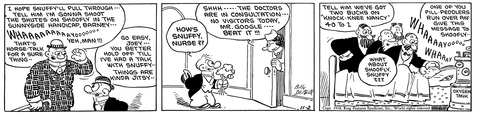 Line OCR: I HOPE SNUFFY'LL PULL THROUGH TELL HIM I'M GONNA SHOOT THE SHUTES ON SHOOFLY IN THE SUNNYSIDE HANDICAPBARNEY--- SHHH ---..THE DOCTORS ARE IN CONSULTATION-. NO VISITORS TODAYMR. GOOGLE--- BEAT IT ! TELL HIM WE'VE GOT TWO BUCKS ON "KNOCK-KNEE NANCY" 40 To 1 ONE OF You PILL-PEDDLERS RUN OVER AN GIVE THIS MESSAGE To SHOOFLY- ... WHAAAAYOO WHAAAAAAAAAYO00000 YEHMAN ! HOW'S SNUFFYNURSE ?? GO EASY. JOEY - You BETTER HOLD OFF TILL ('VE HAD A TALK WITH SNUFFY-- THINGS ARE KINDA JITSY.. THAT'S HORSE TALK WHAAAY FOR A SURE THING- WHAT ABOUT SHOOFLYSNUFFY ?? Bily OXYGEN TANK 1-2 Copr. 1938Warld rights reserved. I HOPE SNUFFY'LL PULL THROUGH TELL HIM I'M GONNA SHOOT THE SHUTES ON SHOOFLY IN THE SUNNYSIDE HANDICAPBARNEY--- SHHH ---..THE DOCTORS ARE IN CONSULTATION-. NO VISITORS TODAYMR. GOOGLE--- BEAT IT ! TELL HIM WE'VE GOT TWO BUCKS ON "KNOCK-KNEE NANCY" 40 To 1 ONE OF You PILL-PEDDLERS RUN OVER AN GIVE THIS MESSAGE To SHOOFLY- ... WHAAAAYOO WHAAAAAAAAAYO00000 YEHMAN ! HOW'S SNUFFYNURSE ?? GO EASY. JOEY - You BETTER HOLD OFF TILL ('VE HAD A TALK WITH SNUFFY-- THINGS ARE KINDA JITSY.. THAT'S HORSE TALK WHAAAY FOR A SURE THING- WHAT ABOUT SHOOFLYSNUFFY ? ? Bily OXYGEN TANK 1-2 Copr. 1938King Features SyndicateWarld rights reserved.