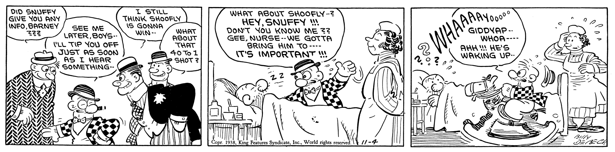 Interaction OCR: DID SNUFFY GIVE YOU ANY INFOBARNEY I STILL THINK SHOOFLY IS GONNA WIN-- WHAT ABOUT SHOOFLY-? HEYSNUFFY !! DON'T YOU KNOW ME ?? GEENURSE--WE GOTTA BRING HIM TO ---- IT'S IMPORTANT !! AAAY0000 SEE ME LATERBOYS.. WHAT ABOUT THAT 40 To 1 SHOT ? WHAAE GIDDYAP --. WHOA ---- AHH !! HE'S WAKING UP I'LL TIP YOU OFF JUST AS SOON AS I HEAR SOMETHING- Blly Copr. 1938World rights reserved //-4 DID SNUFFY GIVE YOU ANY INFOBARNEY I STILL THINK SHOOFLY IS GONNA WIN-- WHAT ABOUT SHOOFLY-? HEYSNUFFY !! DON'T YOU KNOW ME ?? GEENURSE--WE GOTTA BRING HIM TO ---- IT'S IMPORTANT !! AAAY0000 SEE ME LATERBOYS.. WHAT ABOUT THAT 40 To 1 SHOT ? WHAAE GIDDYAP --. WHOA ---- AHH !! HE'S WAKING UP I'LL TIP YOU OFF JUST AS SOON AS I HEAR SOMETHING- Blly Copr. 1938King Features SyndicateWorld rights reserved //-4