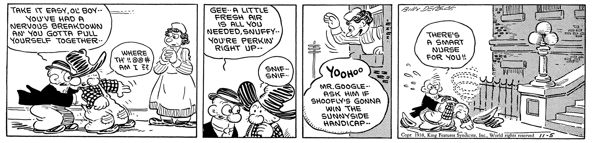 Gesture OCR: TAKE IT EASYOL BOY- : YOU'VE HAD A NERVOUS BREAKDOWN AN' YOU GOTTA PULL YOURSELF TOGETHER. Billy DEEC GEE.A LITTLE FRESH AIR iS ALL YOU NEEDEDSNUFFY-- YOU'RE PERKIN RIGHT UP-.. THERE'S A SMART NURSE FOR YOU! WHERE AM I ?? SNIF- SNIF- YOOHOO MR.GOOGLE-- ASK HIM IF SHOOFLY'S GONNA WIN THE SUNNYSIDE HANDICAP.. Copr. 1938World rights reserved /-5 TAKE IT EASYOL BOY- : YOU'VE HAD A NERVOUS BREAKDOWN AN' YOU GOTTA PULL YOURSELF TOGETHER. Billy DEEC GEE.A LITTLE FRESH AIR iS ALL YOU NEEDEDSNUFFY-- YOU'RE PERKIN RIGHT UP-.. THERE'S A SMART NURSE FOR YOU! WHERE AM I ?? SNIF- SNIF- YOOHOO MR.GOOGLE-- ASK HIM IF SHOOFLY'S GONNA WIN THE SUNNYSIDE HANDICAP.. Copr. 1938King Features SyndienteWorld rights reserved /-5
