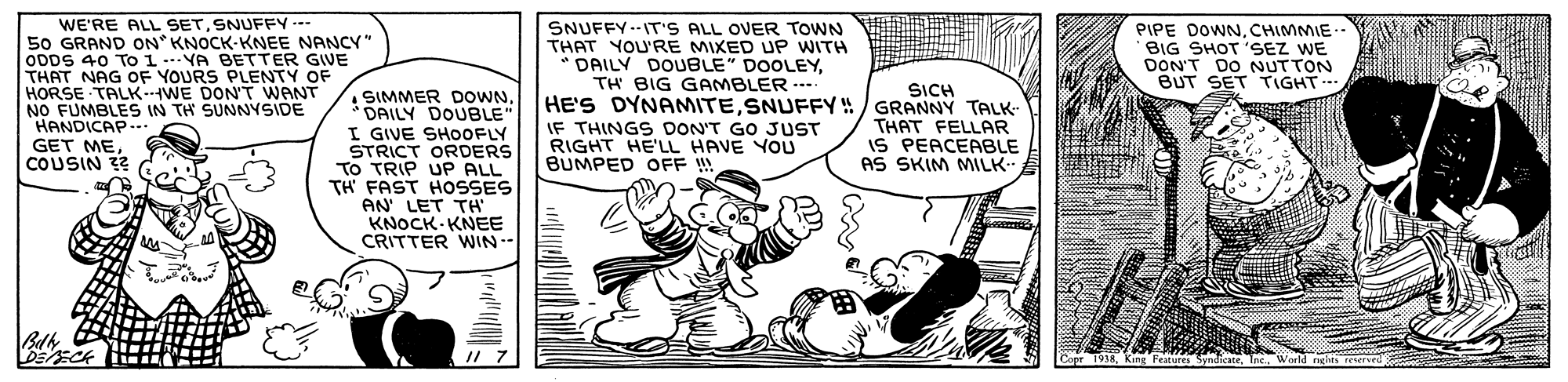Illustration OCR: WE'RE ALL SETSNUFFY -- 50 GRAND ON KNOCK-KNEE NANCY" ODDS 40 To 1ioURS PENTY OF THAT NAG OF HORSE TALK WE DON'T WANT NO FUMBLES IN TH SUNNYSIDE HANDICAP.-.. GET MECOUSIN 32 SNUFFY --IT'S ALL OVER TOWN THAT YOU'RE MIXED UP WITH DAILY DOUBLE" DOOLEYTH BIG GAMBLER --- HE'S DYNAMITESNUFFY/ GRANNY TALK IF THINGS DON'T GO JUST RIGHT HE'LL HAVE YOU BUMPED OFF ! PIPE DOWNCHIMMIE BIG SHOT 'SEZ WE DON'T DO NUTTON BUT SET TIGHT BETTER GVE SICH • SIMMER DOWN. DAILY DOUBLE" I GIVE SHOOFLY STRICT ORDERS To TRIP UP ALL TH FAST HOSSES AN LET TH KNOCK KNEE CRITTER WIN-- THAT FELLAR IS PEACEABLE AS SKIM MILK- Eck WE'RE ALL SETSNUFFY -- 50 GRAND ON KNOCK-KNEE NANCY" ODDS 40 To 1ioURS PENTY OF THAT NAG OF HORSE TALK WE DON'T WANT NO FUMBLES IN TH SUNNYSIDE HANDICAP.-.. GET MECOUSIN 32 SNUFFY --IT'S ALL OVER TOWN THAT YOU'RE MIXED UP WITH DAILY DOUBLE" DOOLEYTH BIG GAMBLER --- HE'S DYNAMITESNUFFY/ GRANNY TALK IF THINGS DON'T GO JUST RIGHT HE'LL HAVE YOU BUMPED OFF ! PIPE DOWNCHIMMIE BIG SHOT 'SEZ WE DON'T DO NUTTON BUT SET TIGHT BETTER GVE SICH • SIMMER DOWN. DAILY DOUBLE" I GIVE SHOOFLY STRICT ORDERS To TRIP UP ALL TH FAST HOSSES AN LET TH KNOCK KNEE CRITTER WIN-- THAT FELLAR IS PEACEABLE AS SKIM MILK- Eck