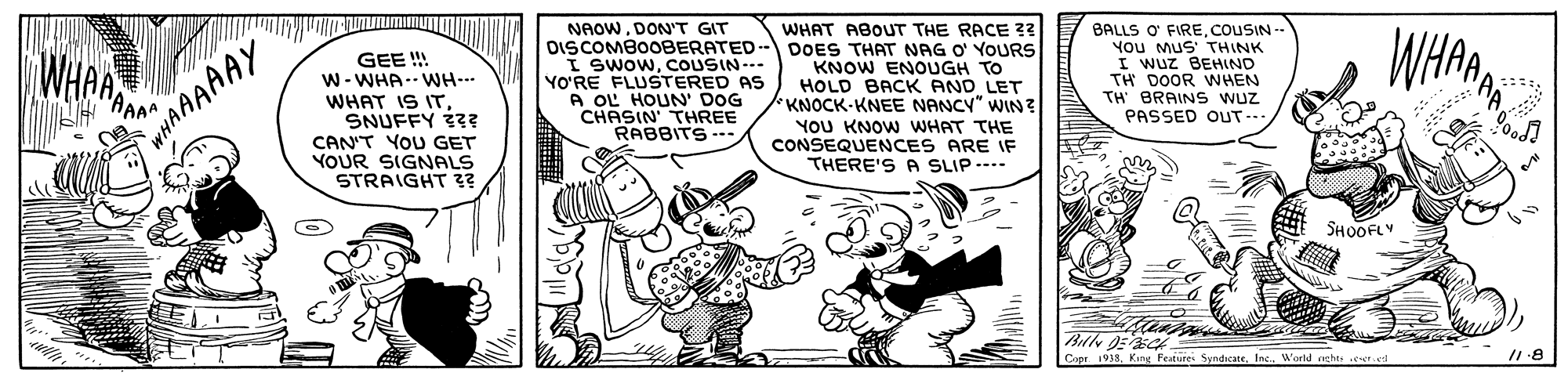 Line OCR: NAOW. DON'T GIT DISCOMBOOBERATED- DOES THAT NAG O' YOURs I SwowCOUSIN--- YO'RE FLUSTERED AS A OL HOUN' DOG CHASIN' THREE RABBITS -. WHAT ABOUT THE RACE 33 BALLS O' FIREcouSIN -- You MUS' THINK I Wuz BEHIND TH DOOR WHEN TH BRAINS Wuz PASSED OUT--. WHAWHARAAM GEE !! W- WHA-- WH-- WHAT IS ITSNUFFY iz? CAN'T YOU GET YOUR SIGNALS STRAIGHT ?? KNOW ENOUGH TO HOLD BACK AND LET KNOCK-KNEE NANCY" WIN? YOU KNOW WHAT THE CONSEQUENCES ARE IF THERE'S A SLIP ---- AAAAAY ?? SHOOFLY Capr. 1938. Kin Festure SyndicateWorld rehts eel NAOW. DON'T GIT DISCOMBOOBERATED- DOES THAT NAG O' YOURs I SwowCOUSIN--- YO'RE FLUSTERED AS A OL HOUN' DOG CHASIN' THREE RABBITS -. WHAT ABOUT THE RACE 33 BALLS O' FIREcouSIN -- You MUS' THINK I Wuz BEHIND TH DOOR WHEN TH BRAINS Wuz PASSED OUT--. WHAWHARAAM GEE !! W- WHA-- WH-- WHAT IS ITSNUFFY iz? CAN'T YOU GET YOUR SIGNALS STRAIGHT ?? KNOW ENOUGH TO HOLD BACK AND LET KNOCK-KNEE NANCY" WIN? YOU KNOW WHAT THE CONSEQUENCES ARE IF THERE'S A SLIP ---- AAAAAY ? ? SHOOFLY Capr. 1938. Kin Festure SyndicateWorld rehts eel