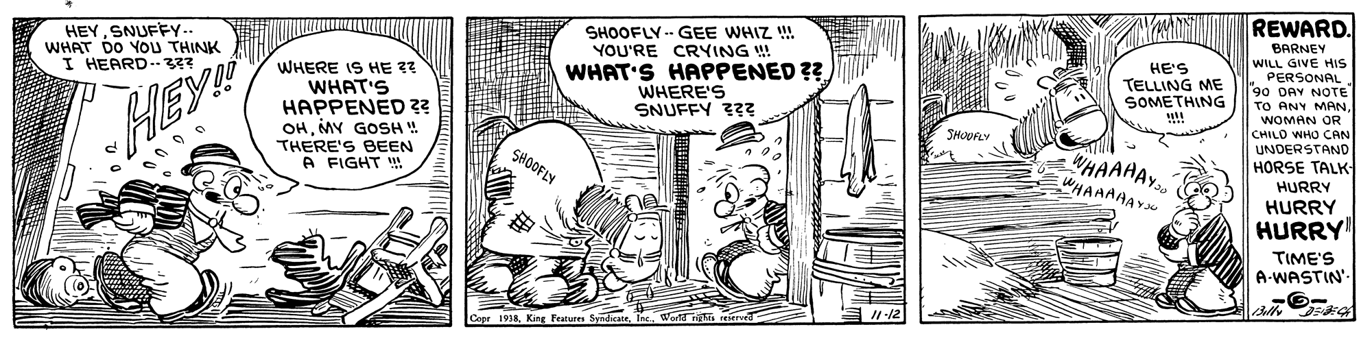 Art OCR: REWARD. HEYSNUFFY.. WHAT DO YOU THINK I HEARD-33? WHAT'S HAPPENED ?? WHERE'S SNUFFY ??? SHOOFLY -- GEE WHIZ !! YOU'RE CRYING ! HE'S TELLING ME SOMETHING BARNEY WILL GIVE HIS PERSONAL 90 DAY NOTE TO ANY MANWOMAN OR WHERE IS HE ?? WHAT'S HAPPENED ?? OHMY GOSH ! THERE'S BEEN A FIGHT ! .... HEY! CHILO WHO CAN UNDERSTAND HORSE TALK HURRY SHOVRLY WHAAAY.. WHAAAAAY SHOOFLY HURRY HURRY TIME'S A-WASTIN'. I1-12 Copr 1938Wortd rahts reserved REWARD. HEYSNUFFY.. WHAT DO YOU THINK I HEARD-33? WHAT'S HAPPENED ?? WHERE'S SNUFFY ??? SHOOFLY -- GEE WHIZ !! YOU'RE CRYING ! HE'S TELLING ME SOMETHING BARNEY WILL GIVE HIS PERSONAL 90 DAY NOTE TO ANY MANWOMAN OR WHERE IS HE ?? WHAT'S HAPPENED ?? OHMY GOSH ! THERE'S BEEN A FIGHT ! .... HEY! CHILO WHO CAN UNDERSTAND HORSE TALK HURRY SHOVRLY WHAAAY.. WHAAAAAY SHOOFLY HURRY HURRY TIME'S A-WASTIN'. I1-12 Copr 1938King Features SyndicateWortd rahts reserved