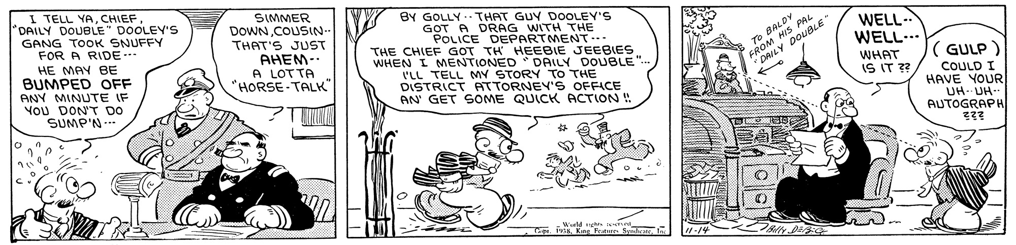 Art OCR: I TELL YACHIEF DAILY DOUBLE" DOOLEY'S GANG TOOK SNUFFY FOR A RIDE-- HE MAY BE BUMPED OFF ANY MINUTE IF YOU DON'T DO SUMP'N... SIMMER DOWN.COUSIN.. THAT'S JUST AHEM A LOTTA "HORSE-TALK" BY GOLLY. THAT GUY DOOLEY'S GOT A DRAG WITH THE POLICE DEPARTMENT-- THE CHIEF GOT TH HEEBIE JEEBIES WHEN I MENTIONED * DAILY DOUBLE .. l'LL TELL MY STORY TO THE DISTRICT ATTORNEY'S OFFICE AN' GET SOME QUICK ACTION ! FROM HIS PAL DAILY DOUBLE WELL- WELL... To BALDY ( GULP ) WHAT IS IT ?? COULD I HAVE YOUR UH- UH- AUTOGRAPH c. Wurld ghts :eme Cipi. 1938. King Frature Syndhean lnc 1-14 I TELL YACHIEF DAILY DOUBLE" DOOLEY'S GANG TOOK SNUFFY FOR A RIDE-- HE MAY BE BUMPED OFF ANY MINUTE IF YOU DON'T DO SUMP'N... SIMMER DOWN.COUSIN.. THAT'S JUST AHEM A LOTTA "HORSE-TALK" BY GOLLY. THAT GUY DOOLEY'S GOT A DRAG WITH THE POLICE DEPARTMENT-- THE CHIEF GOT TH HEEBIE JEEBIES WHEN I MENTIONED * DAILY DOUBLE .. l'LL TELL MY STORY TO THE DISTRICT ATTORNEY'S OFFICE AN' GET SOME QUICK ACTION ! FROM HIS PAL DAILY DOUBLE WELL- WELL... To BALDY ( GULP ) WHAT IS IT ?? COULD I HAVE YOUR UH- UH- AUTOGRAPH c. Wurld ghts :eme Cipi. 1938. King Frature Syndhean lnc 1-14