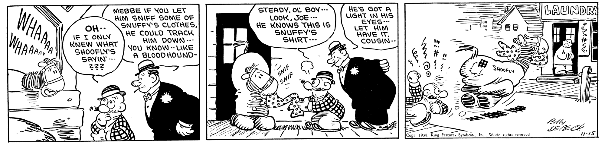Art OCR: WHARA MEBBE IF YOU LET HIM SNIFF SOME OF SNUFFY'S CLOTHESOL BOY ... LOOKJOE -.. HE KNOWS THIS IS SNUFFY'S SHIRT-- HE'S GOT A LIGHT IN HIS EYES. LET HIM HAVE IT. COUSIN-- LAUNDRY OH-. IF I ONLY KNEW WHAT SHOOFLY'S SAYIN' --- HE COULD TRACK HIM DOWN.. YOU KNOW - LIKE A BLOODHOUND- SNIF SHOOFLY SNIF Cope 1938World nghts seserscd 11-15 WHARA MEBBE IF YOU LET HIM SNIFF SOME OF SNUFFY'S CLOTHESOL BOY ... LOOKJOE -.. HE KNOWS THIS IS SNUFFY'S SHIRT-- HE'S GOT A LIGHT IN HIS EYES. LET HIM HAVE IT. COUSIN-- LAUNDRY OH-. IF I ONLY KNEW WHAT SHOOFLY'S SAYIN' --- HE COULD TRACK HIM DOWN.. YOU KNOW - LIKE A BLOODHOUND- SNIF SHOOFLY SNIF Cope 1938Kung Festure. SyndicatsWorld nghts seserscd 11-15