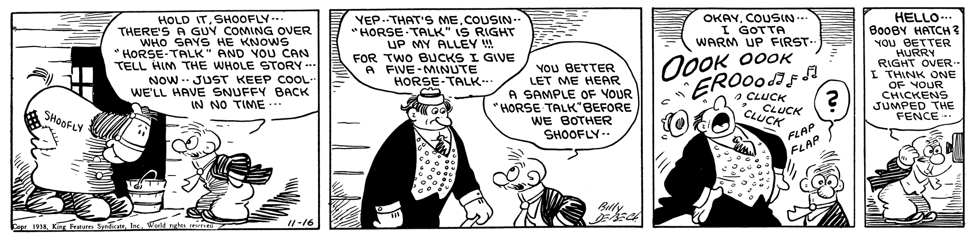Illustration OCR: HOLD ITSHOOFLY--. THERE'S A GUY COMING OVER WHO SAYS HE KNOWS * HORSE-TALK" AND YOU CAN TELL HIM THE WHOLE STORY --- Now .. JUST KEEP COOL WE'LL HAVE SNUFFY BACK IN NO TIME ... HELLO... ????? ?????? YOU BETTER HURRY RIGHT OVER.- I THINK ONE OF YOUR CHICKENS JUMPED THE FENCE -. YEP..THAT S MECOUSIN- "HORSE TALK" IS RIGHT UP MY ALLEY !! OKAYCOUSIN... I GOTTA WARM UP FIRST-. FOR TWO BUCKS I GIVE A FIVE-MINUTE HORSE-TALK... YOU BETTER LET ME HEAR A SAMPLE OF YOUR "HORSE TALK"BEFORE WE BOTHER SHOOFLY-- OOOK 00OK ERO00F O CLUCK CLUCK CLUCK SHOOFLY FLAP FLAP Belly //-16 Copr 191Ins. Warld tghts rewne HOLD ITSHOOFLY--. THERE'S A GUY COMING OVER WHO SAYS HE KNOWS * HORSE-TALK" AND YOU CAN TELL HIM THE WHOLE STORY --- Now .. JUST KEEP COOL WE'LL HAVE SNUFFY BACK IN NO TIME ... HELLO... ????? ?????? YOU BETTER HURRY RIGHT OVER.- I THINK ONE OF YOUR CHICKENS JUMPED THE FENCE -. YEP..THAT S MECOUSIN- "HORSE TALK" IS RIGHT UP MY ALLEY !! OKAYCOUSIN... I GOTTA WARM UP FIRST-. FOR TWO BUCKS I GIVE A FIVE-MINUTE HORSE-TALK... YOU BETTER LET ME HEAR A SAMPLE OF YOUR "HORSE TALK"BEFORE WE BOTHER SHOOFLY-- OOOK 00OK ERO00F O CLUCK CLUCK CLUCK SHOOFLY FLAP FLAP Belly //-16 Copr 191King Fratures SyndicateIns. Warld tghts rewne